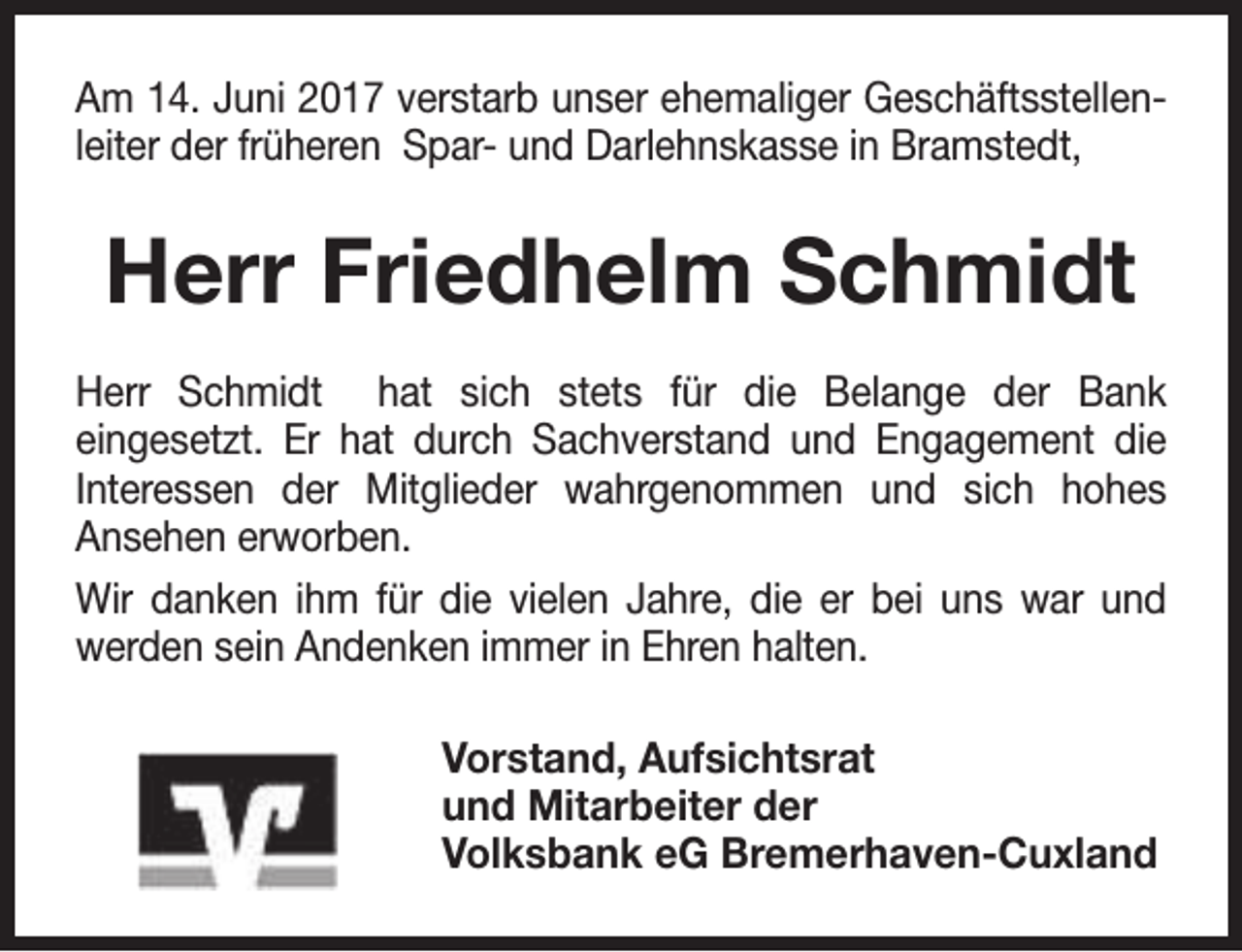 <p>Am 14. Juni 2017 verstarb unser ehemaliger Geschäftsstellenleiter der früheren Spar- und Darlehnskasse in Bramstedt,</p><p>Herr Friedhelm Schmidt<br />Herr Schmidt hat sich stets für die Belange der Bank<br />eingesetzt. Er hat durch Sachverstand und Engagement die<br />Interessen der Mitglieder wahrgenommen und sich hohes<br />Ansehen erworben.<br />Wir danken ihm für die vielen Jahre, die er bei uns war und<br />werden sein Andenken immer in Ehren halten.<br />Vorstand, Aufsichtsrat<br />und Mitarbeiter der<br />Volksbank eG Bremerhaven-Cuxland</p>