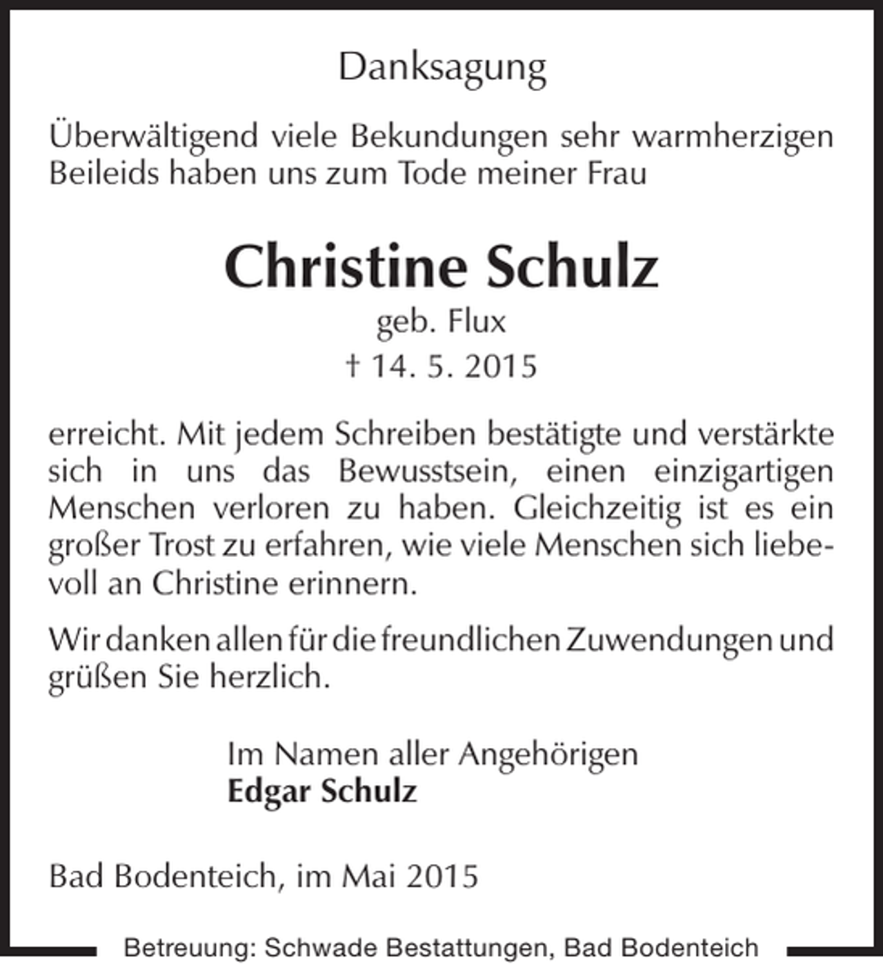 <p>Danksagung<br />Überwältigend viele Bekundungen sehr warmherzigen<br />Beileids haben uns zum Tode meiner Frau</p><p>Christine Schulz<br />geb. Flux<br />† 14. 5. 2015</p><p>erreicht. Mit jedem Schreiben bestätigte und verstärkte<br />sich in uns das Bewusstsein, einen einzigartigen<br />Menschen verloren zu haben. Gleichzeitig ist es ein<br />großer Trost zu erfahren, wie viele Menschen sich liebevoll an Christine erinnern.<br />Wir danken allen für die freundlichen Zuwendungen und<br />grüßen Sie herzlich.<br />Im Namen aller Angehörigen<br />Edgar Schulz<br />Bad Bodenteich, im Mai 2015<br />Betreuung: Schwade Bestattungen, Bad Bodenteich</p>
