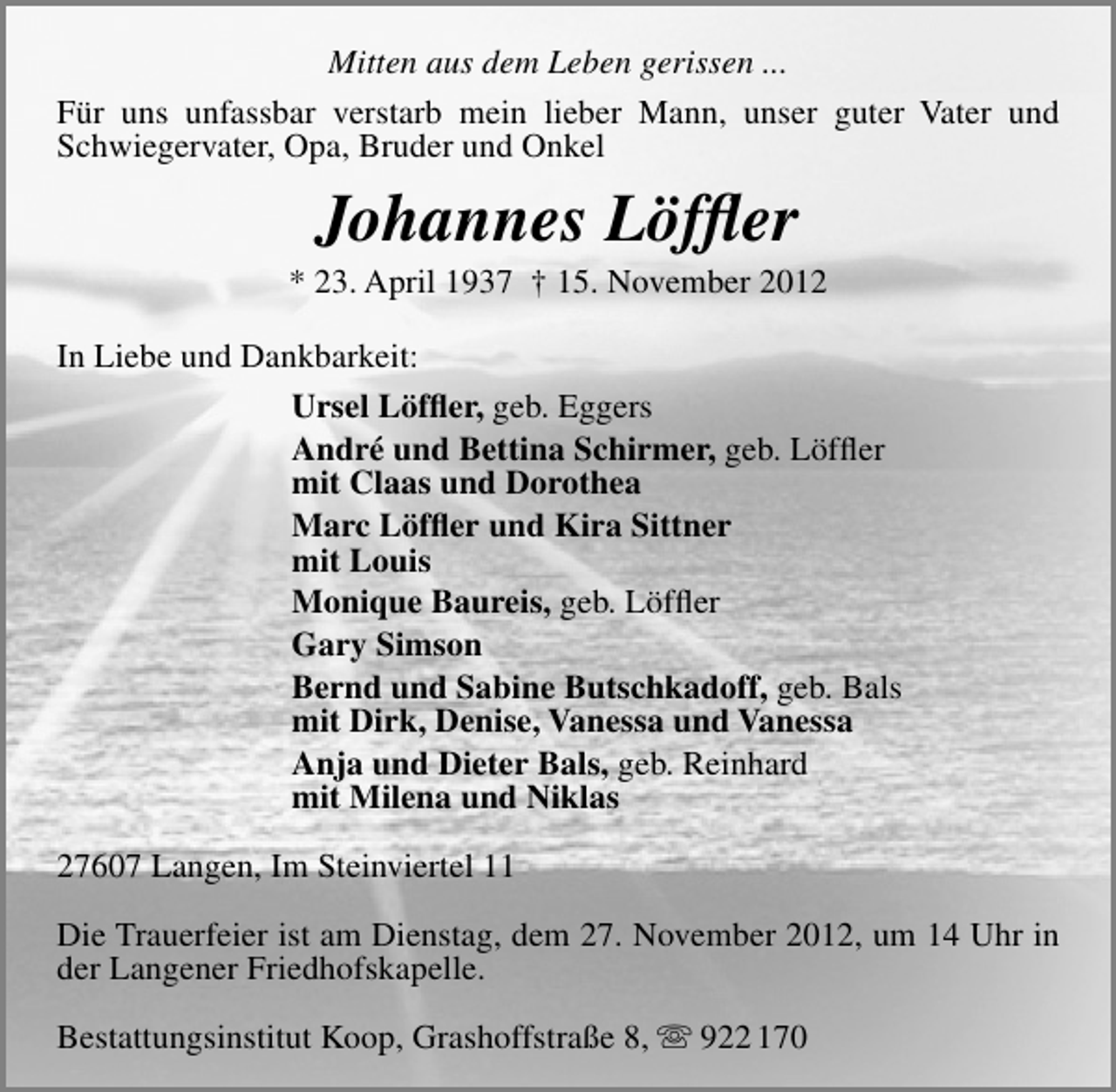 <p>Mitten aus dem Leben gerissen ...<br />Für uns unfassbar verstarb mein lieber Mann, unser guter Vater und<br />Schwiegervater, Opa, Bruder und Onkel</p>
<p>Johannes Löfﬂer</p>
<p>* 23. April 1937 † 15. November 2012<br />In Liebe und Dankbarkeit:<br />Ursel Löfﬂer, geb. Eggers<br />André und Bettina Schirmer, geb. Löfﬂer<br />mit Claas und Dorothea<br />Marc Löfﬂer und Kira Sittner<br />mit Louis<br />Monique Baureis, geb. Löfﬂer<br />Gary Simson<br />Bernd und Sabine Butschkadoff, geb. Bals<br />mit Dirk, Denise, Vanessa und Vanessa<br />Anja und Dieter Bals, geb. Reinhard<br />mit Milena und Niklas<br />27607 Langen, Im Steinviertel 11<br />Die Trauerfeier ist am Dienstag, dem 27. November 2012, um 14 Uhr in<br />der Langener Friedhofskapelle.<br />Bestattungsinstitut Koop, Grashoffstraße 8,  922 170</p>