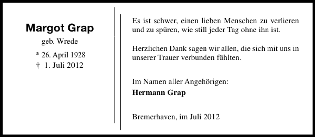 <p>Margot Grap<br />geb. Wrede<br />* 26. April 1928<br />† 1. Juli 2012</p><p>Es ist schwer, einen lieben Menschen zu verlieren<br />und zu spüren, wie still jeder Tag ohne ihn ist.<br />Herzlichen Dank sagen wir allen, die sich mit uns in<br />unserer Trauer verbunden fühlten.<br />Im Namen aller Angehörigen:<br />Hermann Grap<br />Bremerhaven, im Juli 2012</p>