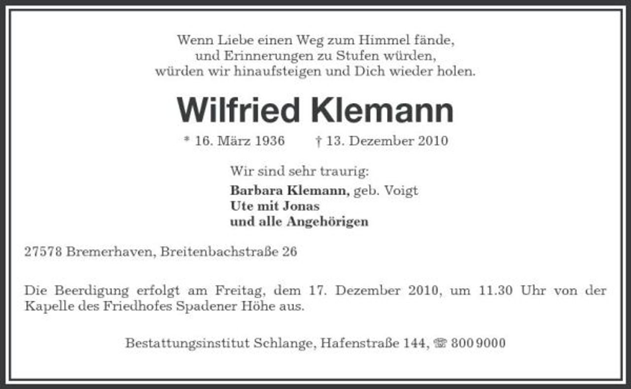 <p>Wenn Liebe einen Weg zum Himmel fände, und Erinnerungen zu Stufen würden, würden wir hinaufsteigen und Dich wieder holen.</p><p>Wilfried Klemann<br />* 16. März 1936 † 13. Dezember 2010 Wir sind sehr traurig: Barbara Klemann, geb. Voigt Ute mit Jonas und alle Angehörigen 27578 Bremerhaven, Breitenbachstraße 26 Die Beerdigung erfolgt am Freitag, dem 17. Dezember 2010, um 11.30 Uhr von der Kapelle des Friedhofes Spadener Höhe aus. Bestattungsinstitut Schlange, Hafenstraße 144, 800 9000</p>