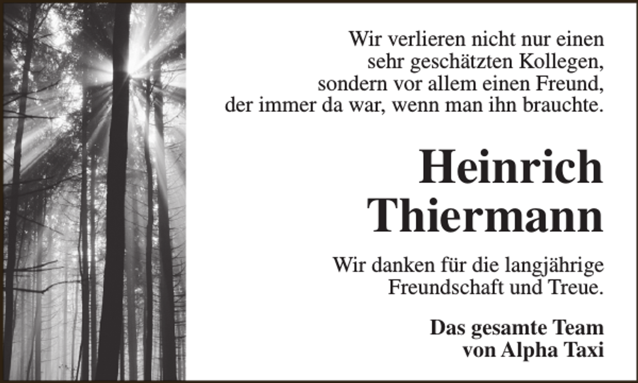 <p>Wir verlieren nicht nur einen<br />sehr geschätzten Kollegen,<br />sondern vor allem einen Freund,<br />der immer da war, wenn man ihn brauchte.</p><p>Heinrich<br />Thiermann<br />Wir danken für die langjährige<br />Freundschaft und Treue.<br />Das gesamte Team<br />von Alpha Taxi</p>