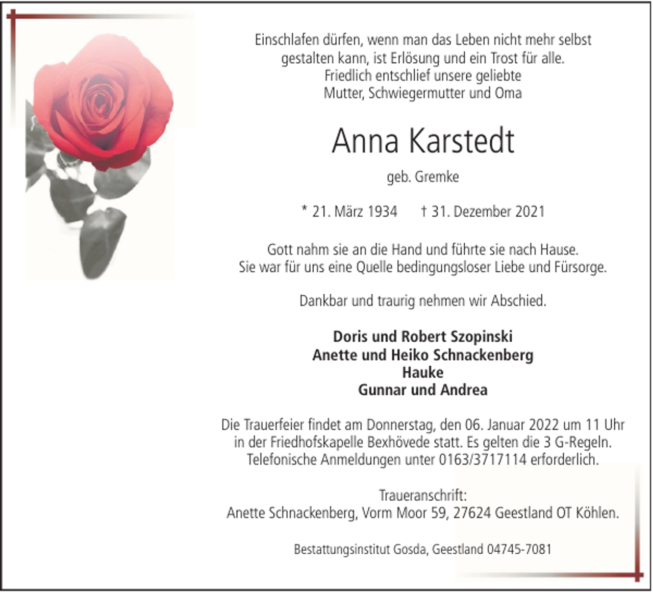 <p>Einschlafen dürfen, wenn man das Leben nicht mehr selbst<br />gestalten kann, ist Erlösung und ein Trost für alle.<br />Friedlich entschlief unsere geliebte<br />Mutter, Schwiegermutter und Oma</p><p>Anna Karstedt<br />geb. Gremke<br />* 21. März 1934</p><p>† 31. Dezember 2021</p><p>Gott nahm sie an die Hand und führte sie nach Hause.<br />Sie war für uns eine Quelle bedingungsloser Liebe und Fürsorge.<br />Dankbar und traurig nehmen wir Abschied.<br />Doris und Robert Szopinski<br />Anette und Heiko Schnackenberg<br />Hauke<br />Gunnar und Andrea<br />Die Trauerfeier findet am Donnerstag, den 06. Januar 2022 um 11 Uhr<br />in der Friedhofskapelle Bexhövede statt. Es gelten die 3 G-Regeln.<br />Telefonische Anmeldungen unter 0163/3717114 erforderlich.<br />Traueranschrift:<br />Anette Schnackenberg, Vorm Moor 59, 27624 Geestland OT Köhlen.<br />Bestattungsinstitut Gosda, Geestland 04745-7081</p>