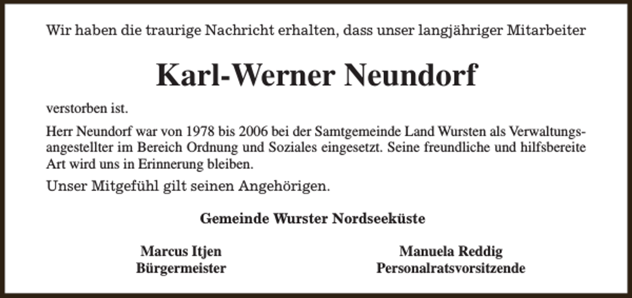 <p>Wir haben die traurige Nachricht erhalten, dass unser langjähriger Mitarbeiter</p><p>Karl-Werner Neundorf<br />verstorben ist.<br />Herr Neundorf war von 1978 bis 2006 bei der Samtgemeinde Land Wursten als Verwaltungsangestellter im Bereich Ordnung und Soziales eingesetzt. Seine freundliche und hilfsbereite<br />Art wird uns in Erinnerung bleiben.<br />Unser Mitgefühl gilt seinen Angehörigen.<br />Gemeinde Wurster Nordseeküste<br />Marcus Itjen<br />Bürgermeister</p><p>Manuela Reddig<br />Personalratsvorsitzende</p>