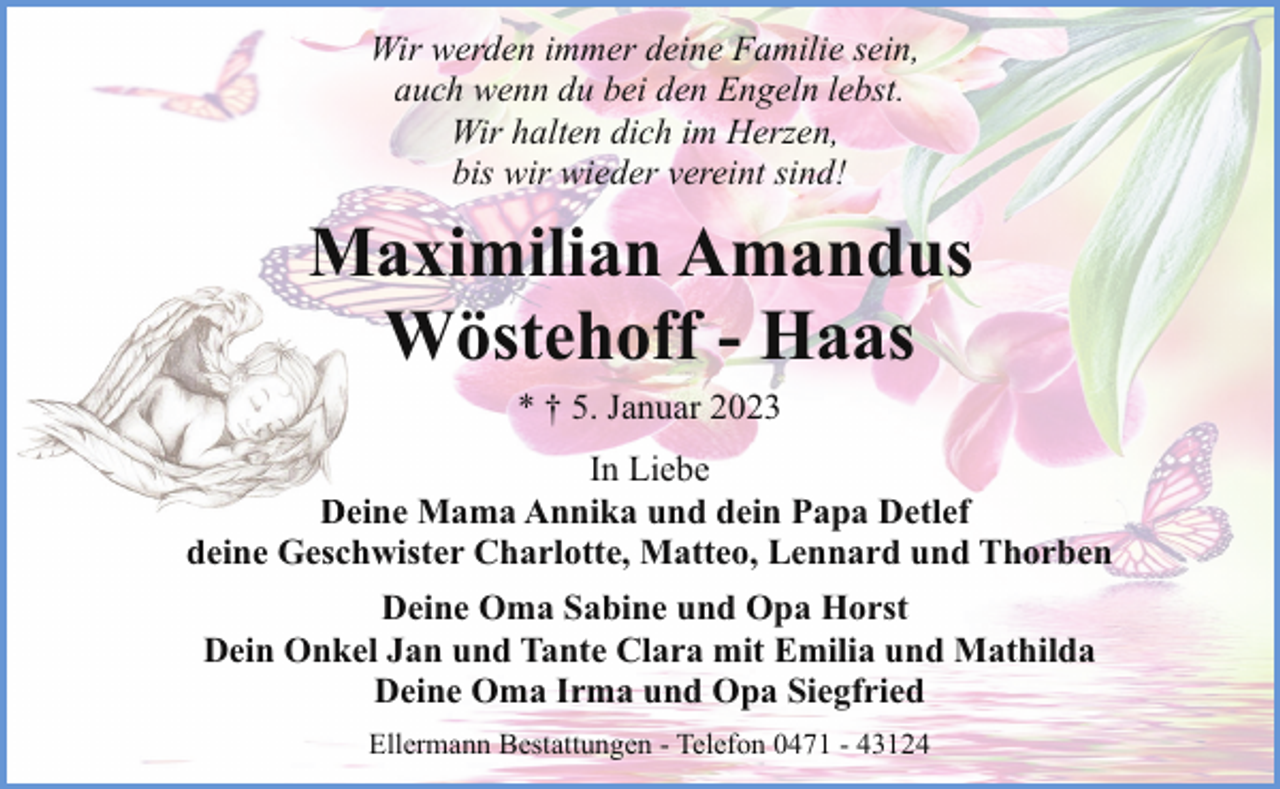 <p>Wir werden immer deine Familie sein,<br />auch wenn du bei den Engeln lebst.<br />Wir halten dich im Herzen,<br />bis wir wieder vereint sind!</p><p>Maximilian Amandus<br />Wöstehoff - Haas<br />* † 5. Januar 2023<br />In Liebe<br />De<br />Deine<br />Mama Annika und dein Papa Detlef<br />deine Geschwister Charlotte, Matteo, Lennard und Thorben<br />Deine Oma Sabine und Opa Horst<br />Dein Onkel Jan und Tante Clara mit Emilia und Mathilda<br />Deine Oma Irma und Opa Siegfried<br />Ellermann Bestattungen - Telefon 0471 - 43124</p>
