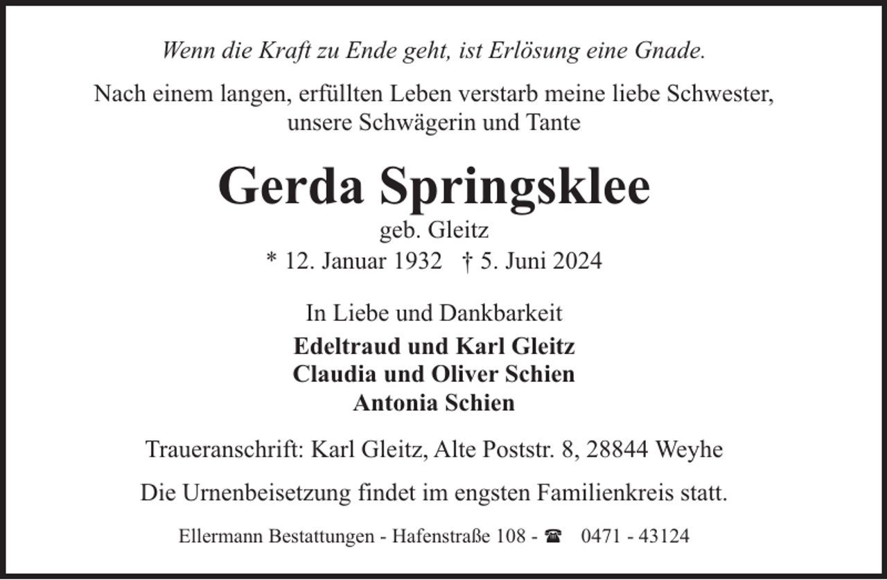 <p>Wenn die Kraft zu Ende geht, ist Erlösung eine Gnade.<br />Nach einem langen, erfüllten Leben verstarb meine liebe Schwester,<br />unsere Schwägerin und Tante</p><p>Gerda Springsklee<br />geb. Gleitz<br />* 12. Januar 1932 † 5. Juni 2024<br />In Liebe und Dankbarkeit<br />Edeltraud und Karl Gleitz<br />Claudia und Oliver Schien<br />Antonia Schien<br />Traueranschrift: Karl Gleitz, Alte Poststr. 8, 28844 Weyhe<br />Die Urnenbeisetzung findet im engsten Familienkreis statt.<br />Ellermann Bestattungen - Hafenstraße 108 - ( 0471 - 43124</p>