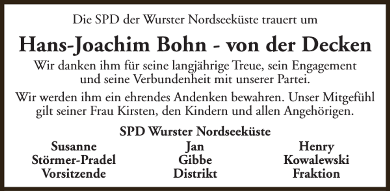 <p>Die SPD der Wurster Nordseeküste trauert um</p><p>Hans-Joachim Bohn - von der Decken</p><p>Wir danken ihm für seine langjährige Treue, sein Engagement<br />und seine Verbundenheit mit unserer Partei.<br />Wir werden ihm ein ehrendes Andenken bewahren. Unser Mitgefühl<br />gilt seiner Frau Kirsten, den Kindern und allen Angehörigen.<br />Susanne<br />Störmer-Pradel<br />Vorsitzende</p><p>SPD Wurster Nordseeküste<br />Jan<br />Henry<br />Gibbe<br />Kowalewski<br />Distrikt<br />Fraktion</p>