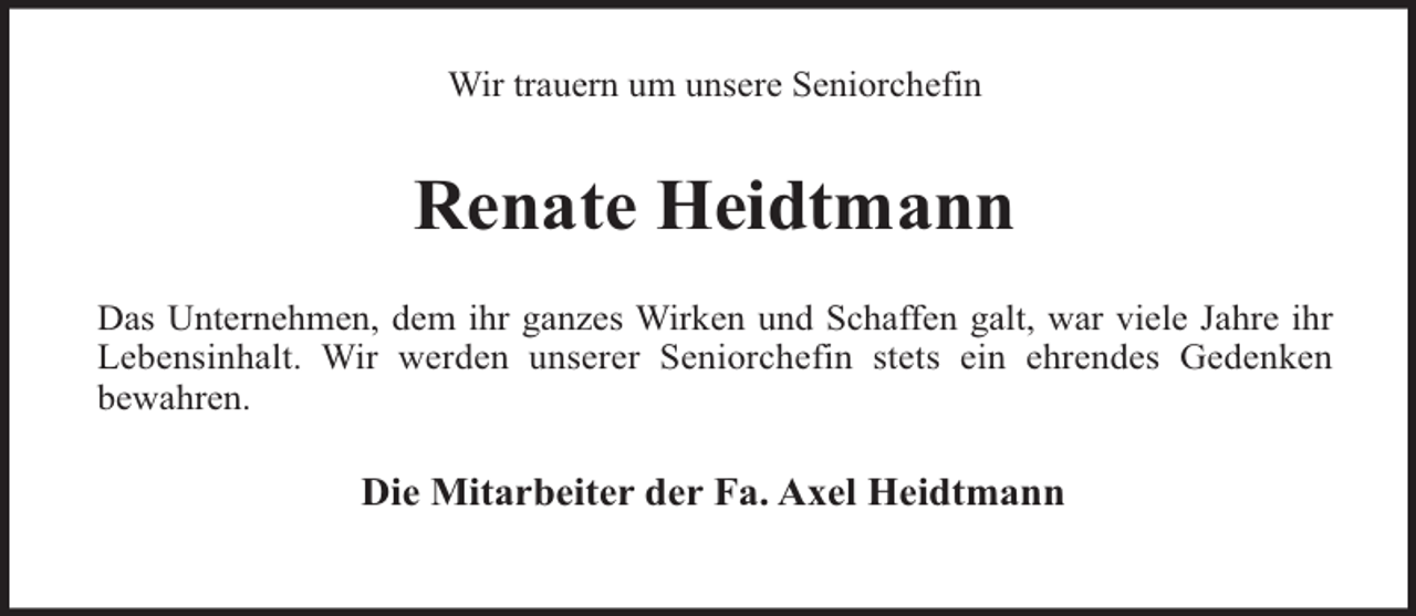 <p>Wir trauern um unsere Seniorchefin</p><p>Renate Heidtmann<br />Das Unternehmen, dem ihr ganzes Wirken und Schaffen galt, war viele Jahre ihr<br />Lebensinhalt. Wir werden unserer Seniorchefin stets ein ehrendes Gedenken<br />bewahren.</p><p>Die Mitarbeiter der Fa. Axel Heidtmann</p>