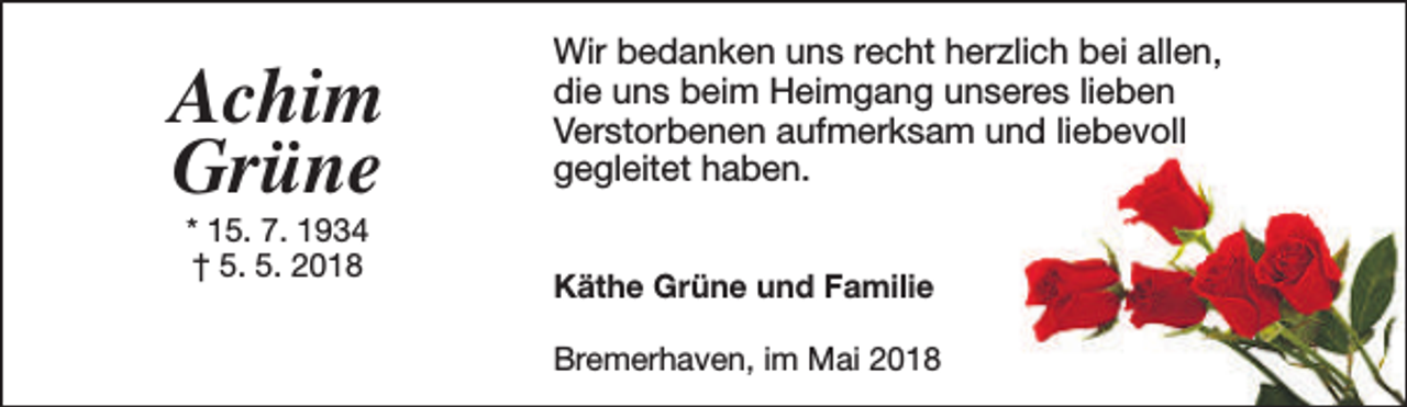 <p>Achim<br />Grüne<br />* 15. 7. 1934<br />† 5. 5. 2018</p><p>Wir bedanken uns recht herzlich bei allen,<br />die uns beim Heimgang unseres lieben<br />Verstorbenen aufmerksam und liebevoll<br />gegleitet haben.<br />Käthe Grüne und Familie<br />Bremerhaven, im Mai 2018</p>