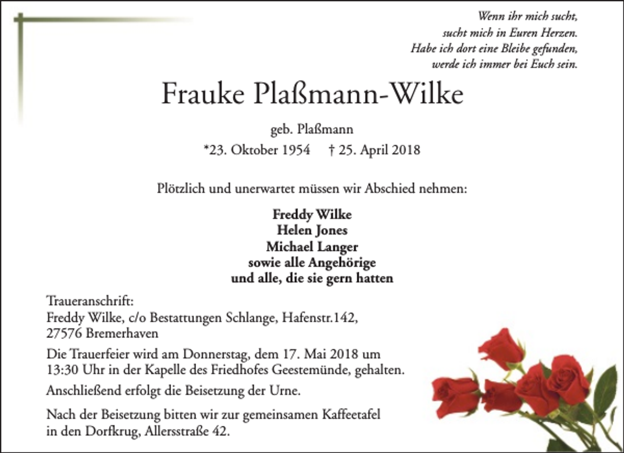 <p>Wenn ihr mich sucht,<br />sucht mich in Euren Herzen.<br />Habe ich dort eine Bleibe gefunden,<br />werde ich immer bei Euch sein.</p><p>Frauke Plaßmann-Wilke<br />geb. Plaßmann<br />*23. Oktober 1954 † 25. April 2018<br />Plötzlich und unerwartet müssen wir Abschied nehmen:<br />Freddy Wilke<br />Helen Jones<br />Michael Langer<br />sowie alle Angehörige<br />und alle, die sie gern hatten<br />Traueranschrift:<br />Freddy Wilke, c/o Bestattungen Schlange, Hafenstr.142,<br />27576 Bremerhaven<br />Die Trauerfeier wird am Donnerstag, dem 17. Mai 2018 um<br />13:30 Uhr in der Kapelle des Friedhofes Geestemünde, gehalten.<br />Anschließend erfolgt die Beisetzung der Urne.<br />Nach der Beisetzung bitten wir zur gemeinsamen Kaffeetafel<br />in den Dorfkrug, Allersstraße 42.</p>
