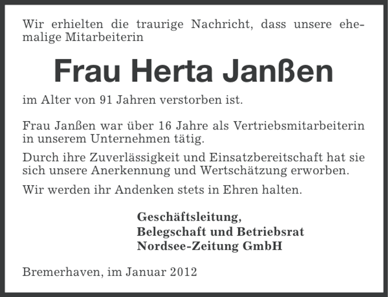 <p>Wir erhielten die traurige Nachricht, dass unsere ehemalige Mitarbeiterin</p><p>Frau Herta Janßen<br />im Alter von 91 Jahren verstorben ist.<br />Frau Janßen war über 16 Jahre als Vertriebsmitarbeiterin<br />in unserem Unternehmen tätig.<br />Durch ihre Zuverlässigkeit und Einsatzbereitschaft hat sie<br />sich unsere Anerkennung und Wertschätzung erworben.<br />Wir werden ihr Andenken stets in Ehren halten.<br />Geschäftsleitung,<br />Belegschaft und Betriebsrat<br />Nordsee-Zeitung GmbH<br />Bremerhaven, im Januar 2012</p>