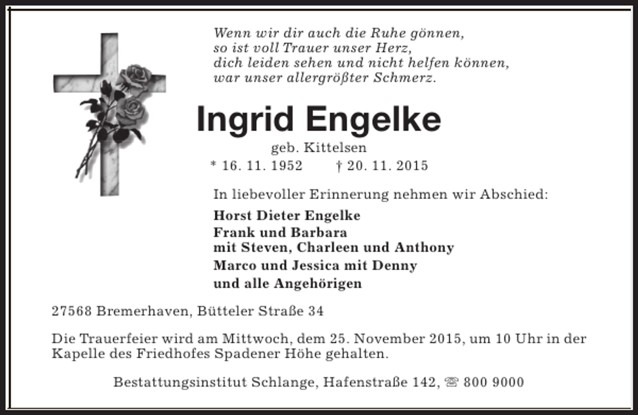 <p>Wenn wir dir auch die Ruhe gönnen,<br />so ist voll Trauer unser Herz,<br />dich leiden sehen und nicht helfen können,<br />war unser allergrößter Schmerz.</p>
<p>Ingrid Engelke<br />geb. Kittelsen<br />* 16. 11. 1952<br />† 20. 11. 2015</p>
<p>In liebevoller Erinnerung nehmen wir Abschied:<br />Horst Dieter Engelke<br />Frank und Barbara<br />mit Steven, Charleen und Anthony<br />Marco und Jessica mit Denny<br />und alle Angehörigen<br />27568 Bremerhaven, Bütteler Straße 34<br />Die Trauerfeier wird am Mittwoch, dem 25. November 2015, um 10 Uhr in der<br />Kapelle des Friedhofes Spadener Höhe gehalten.<br />Bestattungsinstitut Schlange, Hafenstraße 142, s 800 9000</p>