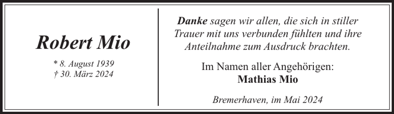 <p>Robert Mio<br />* 8. August 1939<br />† 30. März 2024</p><p>Danke sagen wir allen, die sich in stiller<br />Trauer mit uns verbunden fühlten und ihre<br />Anteilnahme zum Ausdruck brachten.<br />Im Namen aller Angehörigen:<br />Mathias Mio<br />Bremerhaven, im Mai 2024</p>