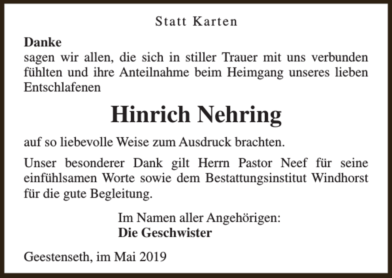 <p>Statt Karten<br />Danke<br />sagen wir allen, die sich in stiller Trauer mit uns verbunden<br />fühlten und ihre Anteilnahme beim Heimgang unseres lieben<br />Entschlafenen</p><p>Hinrich Nehring<br />auf so liebevolle Weise zum Ausdruck brachten.<br />Unser besonderer Dank gilt Herrn Pastor Neef für seine<br />einfühlsamen Worte sowie dem Bestattungsinstitut Windhorst<br />für die gute Begleitung.<br />Im Namen aller Angehörigen:<br />Die Geschwister<br />Geestenseth, im Mai 2019</p>