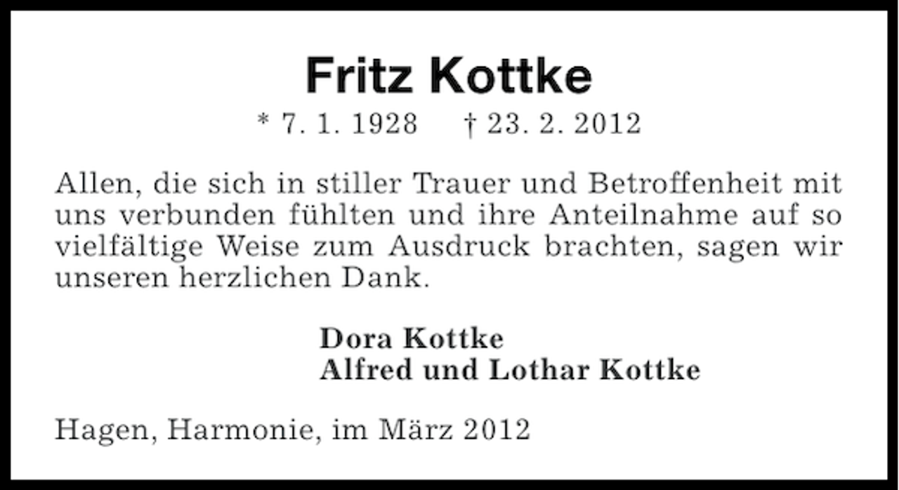 <p>Fritz Kottke<br />* 7. 1. 1928</p><p>† 23. 2. 2012</p><p>Allen, die sich in stiller Trauer und Betroffenheit mit<br />uns verbunden fühlten und ihre Anteilnahme auf so<br />vielfältige Weise zum Ausdruck brachten, sagen wir<br />unseren herzlichen Dank.<br />Dora Kottke<br />Alfred und Lothar Kottke<br />Hagen, Harmonie, im März 2012</p>