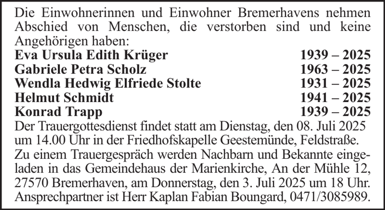 <p>Die Einwohnerinnen und Einwohner Bremerhavens nehmen<br />Abschied von Menschen, die verstorben sind und keine<br />Angehörigen haben:<br />Eva Ursula Edith Krüger<br />1939 – 2025<br />Gabriele Petra Scholz<br />1963 – 2025<br />Wendla Hedwig Elfriede Stolte<br />1931 – 2025<br />Helmut Schmidt<br />1941 – 2025<br />Konrad Trapp<br />1939 – 2025<br />Der Trauergottesdienst findet statt am Dienstag, den 08. Juli 2025<br />um 14.00 Uhr in der Friedhofskapelle Geestemünde, Feldstraße.<br />Zu einem Trauergespräch werden Nachbarn und Bekannte eingeladen in das Gemeindehaus der Marienkirche, An der Mühle 12,<br />27570 Bremerhaven, am Donnerstag, den 3. Juli 2025 um 18 Uhr.<br />Ansprechpartner ist Herr Kaplan Fabian Boungard, 0471/3085989.</p>