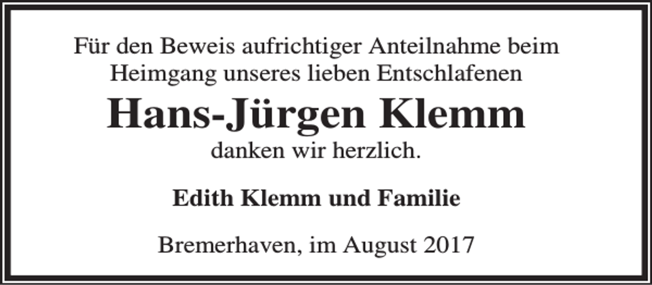 <p>Für den Beweis aufrichtiger Anteilnahme beim<br />Heimgang unseres lieben Entschlafenen</p><p>Hans-Jürgen Klemm<br />danken wir herzlich.</p><p>Edith Klemm und Familie<br />Bremerhaven, im August 2017</p>