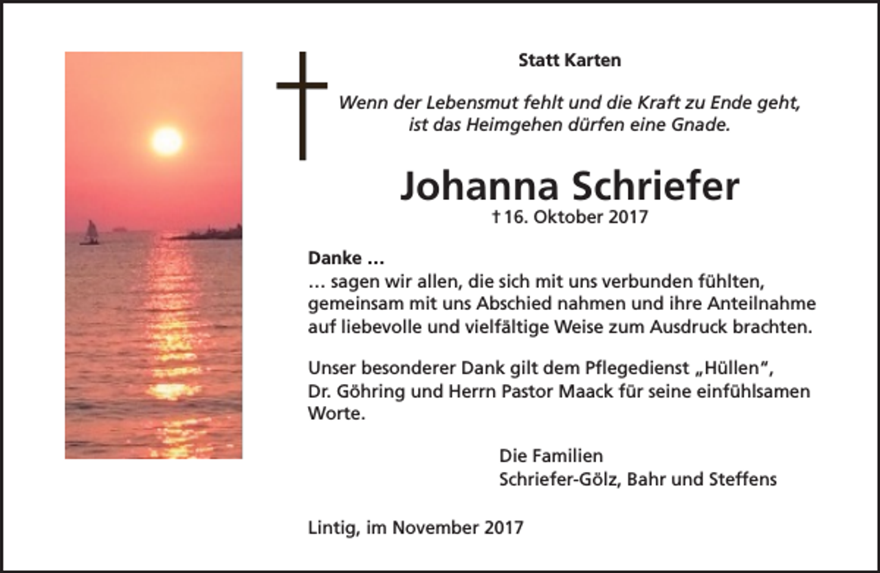 <p>Statt Karten<br />Wenn der Lebensmut fehlt und die Kraft zu Ende geht,<br />ist das Heimgehen dürfen eine Gnade.</p><p>Johanna Schriefer<br />† 16. Oktober 2017</p><p>Danke …<br />… sagen wir allen, die sich mit uns verbunden fühlten,<br />gemeinsam mit uns Abschied nahmen und ihre Anteilnahme<br />auf liebevolle und vielfältige Weise zum Ausdruck brachten.<br />Unser besonderer Dank gilt dem Pflegedienst „Hüllen“,<br />Dr. Göhring und Herrn Pastor Maack für seine einfühlsamen<br />Worte.<br />Die Familien<br />Schriefer-Gölz, Bahr und Steffens<br />Lintig, im November 2017</p>