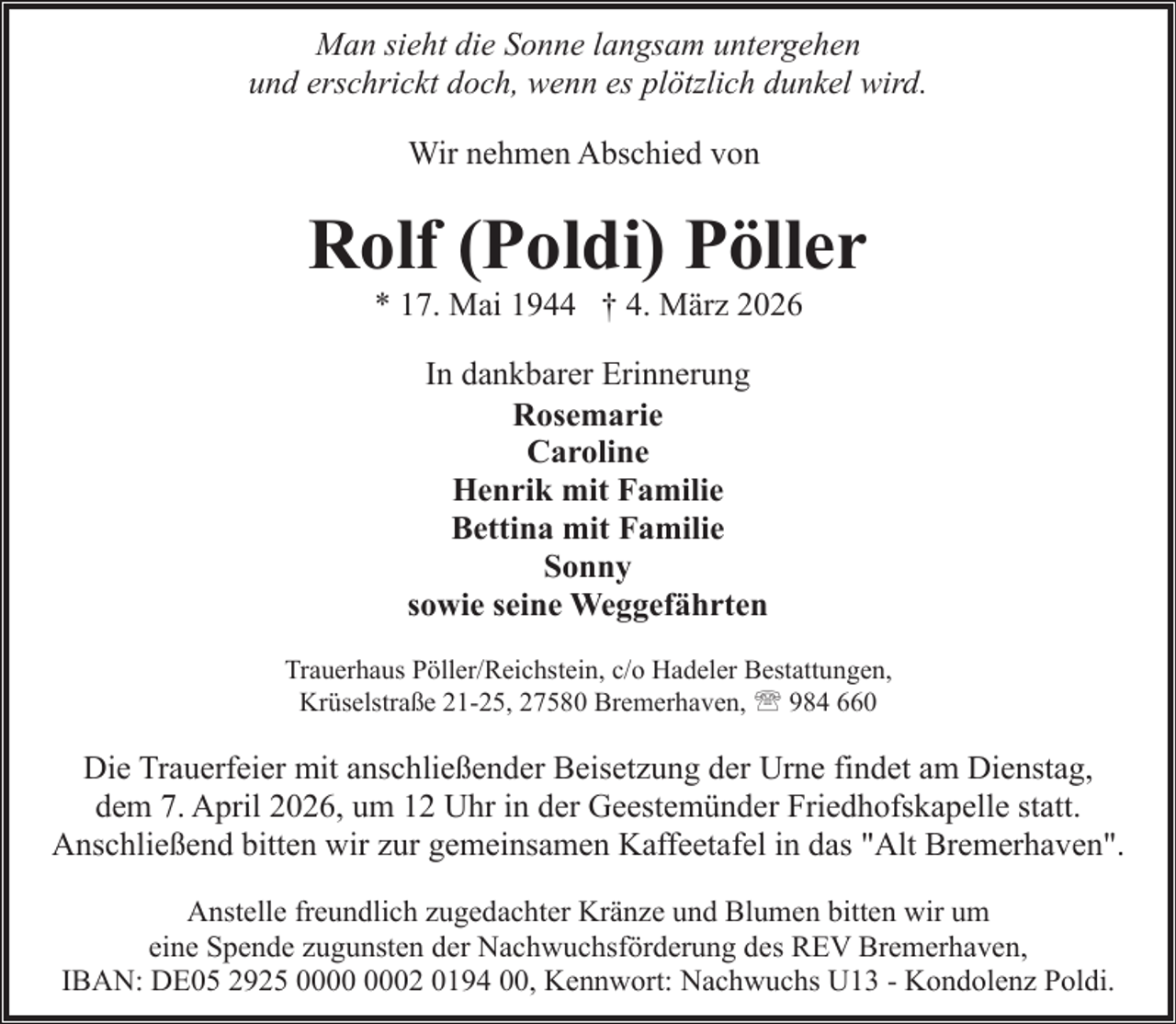 <p>Man sieht die Sonne langsam untergehen<br />und erschrickt doch, wenn es plötzlich dunkel wird.<br />Wir nehmen Abschied von</p><p>Rolf (Poldi) Pöller<br />* 17. Mai 1944 † 4. März 2026<br />In dankbarer Erinnerung<br />Rosemarie<br />Caroline<br />Henrik mit Familie<br />Bettina mit Familie<br />Sonny<br />sowie seine Weggefährten<br />Trauerhaus Pöller/Reichstein, c/o Hadeler Bestattungen,<br />Krüselstraße 21-25, 27580 Bremerhaven, ' 984 660</p><p>Die Trauerfeier mit anschließender Beisetzung der Urne findet am Dienstag,<br />dem 7. April 2026, um 12 Uhr in der Geestemünder Friedhofskapelle statt.<br />Anschließend bitten wir zur gemeinsamen Kaffeetafel in das "Alt Bremerhaven".<br />Anstelle freundlich zugedachter Kränze und Blumen bitten wir um<br />eine Spende zugunsten der Nachwuchsförderung des REV Bremerhaven,<br />IBAN: DE05 2925 02 0194 00, Kennwort: Nachwuchs U13 - Kondolenz Poldi.</p>