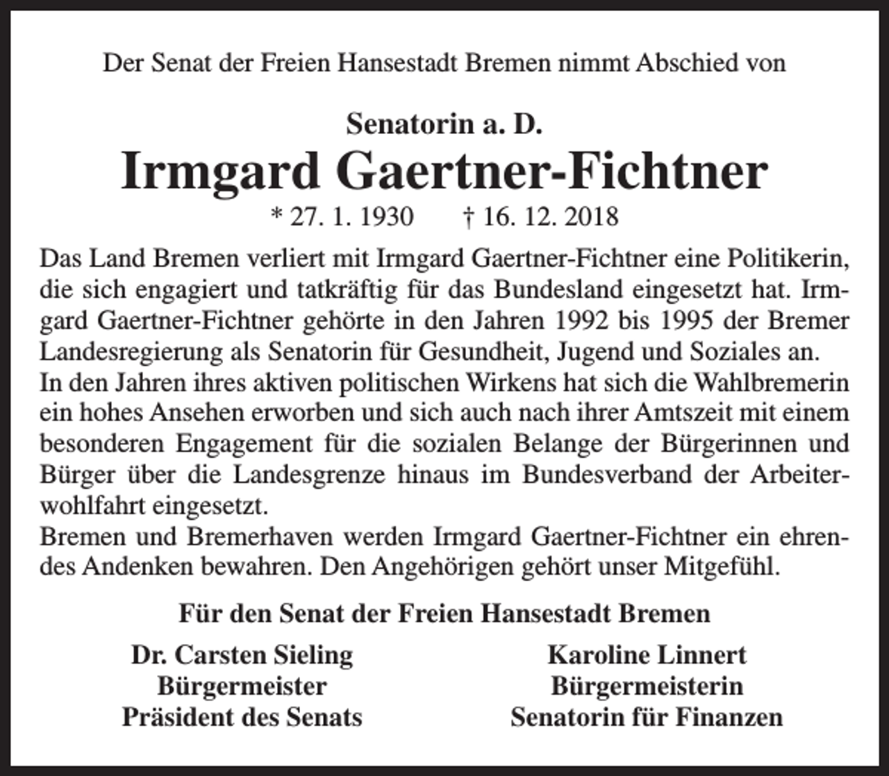 <p>Der Senat der Freien Hansestadt Bremen nimmt Abschied von</p><p>Senatorin a. D.</p><p>Irmgard Gaertner-Fichtner<br />* 27. 1. 1930</p><p>† 16. 12. 2018</p><p>Das Land Bremen verliert mit Irmgard Gaertner-Fichtner eine Politikerin,<br />die sich engagiert und tatkräftig für das Bundesland eingesetzt hat. Irmgard Gaertner-Fichtner gehörte in den Jahren 1992 bis 1995 der Bremer<br />Landesregierung als Senatorin für Gesundheit, Jugend und Soziales an.<br />In den Jahren ihres aktiven politischen Wirkens hat sich die Wahlbremerin<br />ein hohes Ansehen erworben und sich auch nach ihrer Amtszeit mit einem<br />besonderen Engagement für die sozialen Belange der Bürgerinnen und<br />Bürger über die Landesgrenze hinaus im Bundesverband der Arbeiterwohlfahrt eingesetzt.<br />Bremen und Bremerhaven werden Irmgard Gaertner-Fichtner ein ehrendes Andenken bewahren. Den Angehörigen gehört unser Mitgefühl.<br />Für den Senat der Freien Hansestadt Bremen<br />Dr. Carsten Sieling<br />Bürgermeister<br />Präsident des Senats</p><p>Karoline Linnert<br />Bürgermeisterin<br />Senatorin für Finanzen</p>