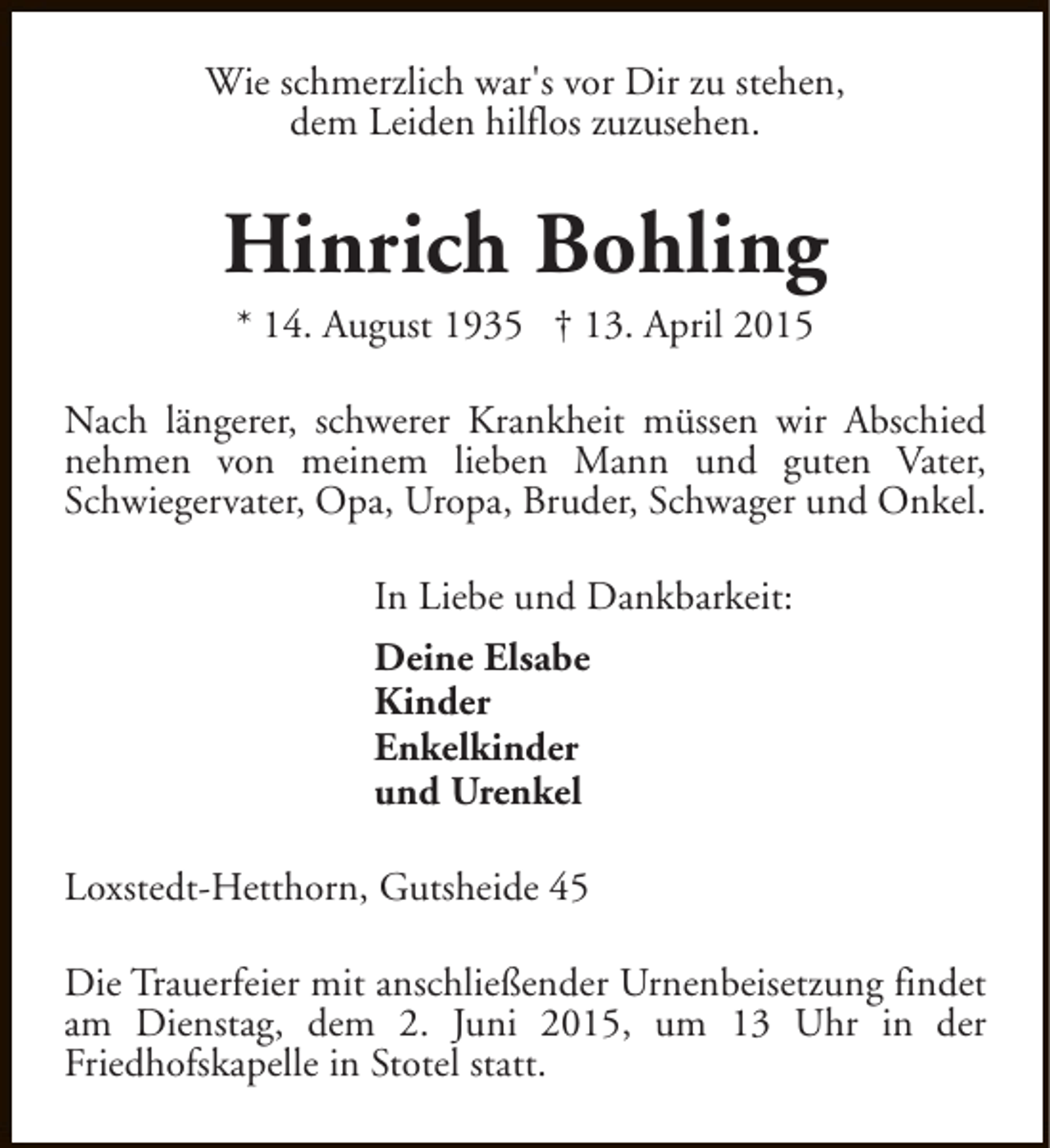 <p>Wie schmerzlich war's vor Dir zu stehen,<br />dem Leiden hilflos zuzusehen.</p><p>Hinrich Bohling<br />* 14. August 1935 † 13. April 2015</p><p>Nach längerer, schwerer Krankheit müssen wir Abschied<br />nehmen von meinem lieben Mann und guten Vater,<br />Schwiegervater, Opa, Uropa, Bruder, Schwager und Onkel.<br />In Liebe und Dankbarkeit:<br />Deine Elsabe<br />Kinder<br />Enkelkinder<br />und Urenkel<br />Loxstedt-Hetthorn, Gutsheide 45<br />Die Trauerfeier mit anschließender Urnenbeisetzung findet<br />am Dienstag, dem 2. Juni 2015, um 13 Uhr in der<br />Friedhofskapelle in Stotel statt.</p>