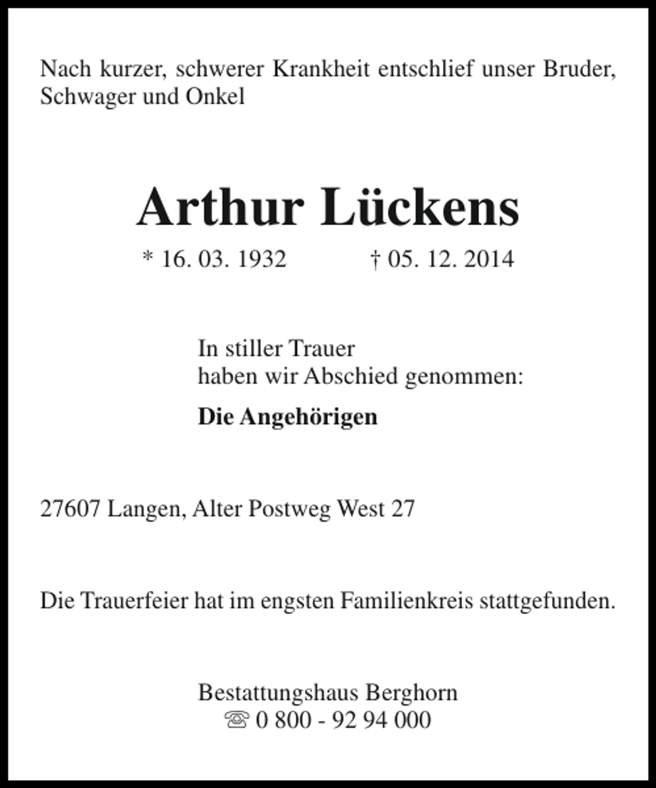<p>Nach kurzer, schwerer Krankheit entschlief unser Bruder,<br />Schwager und Onkel</p><p>Arthur Lückens<br />* 16. 03. 1932</p><p>† 05. 12. 2014</p><p>In stiller Trauer<br />haben wir Abschied genommen:<br />Die Angehörigen<br />27607 Langen, Alter Postweg West 27<br />Die Trauerfeier hat im engsten Familienkreis stattgefunden.<br />Bestattungshaus Berghorn<br />s 0 800 - 92 94 000</p>
