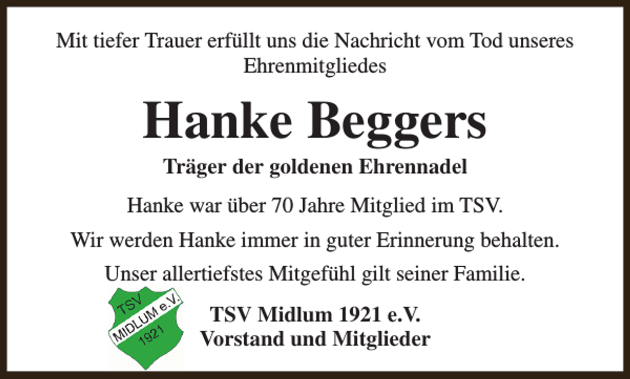 <p>Mit tiefer Trauer erfüllt uns die Nachricht vom Tod unseres<br />Ehrenmitgliedes</p><p>Hanke Beggers<br />Träger der goldenen Ehrennadel</p><p>Hanke war über 70 Jahre Mitglied im TSV.<br />Wir werden Hanke immer in guter Erinnerung behalten.<br />Unser allertiefstes Mitgefühl gilt seiner Familie.<br />TSV Midlum 1921 e.V.<br />Vorstand und Mitglieder</p>