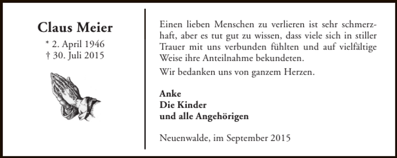 <p>Claus Meier<br />* 2. April 1946<br />† 30. Juli 2015</p><p>Einen lieben Menschen zu verlieren ist sehr schmerzhaft, aber es tut gut zu wissen, dass viele sich in stiller<br />Trauer mit uns verbunden fühlten und auf vielfältige<br />Weise ihre Anteilnahme bekundeten.<br />Wir bedanken uns von ganzem Herzen.<br />Anke<br />Die Kinder<br />und alle Angehörigen<br />Neuenwalde, im September 2015</p>