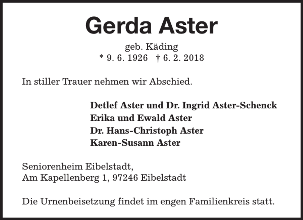 <p>Gerda Aster<br />geb. Käding<br />* 9. 6. 1926 † 6. 2. 2018</p><p>In stiller Trauer nehmen wir Abschied.<br />Detlef Aster und Dr. Ingrid Aster-Schenck<br />Erika und Ewald Aster<br />Dr. Hans-Christoph Aster<br />Karen-Susann Aster<br />Seniorenheim Eibelstadt,<br />Am Kapellenberg 1, 97246 Eibelstadt<br />Die Urnenbeisetzung findet im engen Familienkreis statt.</p>