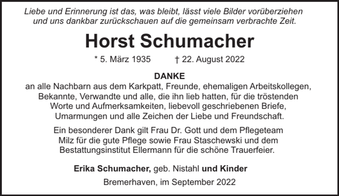 <p>Liebe und Erinnerung ist das, was bleibt, lässt viele Bilder vorüberziehen<br />und uns dankbar zurückschauen auf die gemeinsam verbrachte Zeit.</p><p>Horst Schumacher<br />* 5. März 1935</p><p>† 22. August 2022</p><p>DANKE<br />an alle Nachbarn aus dem Karkpatt, Freunde, ehemaligen Arbeitskollegen,<br />Bekannte, Verwandte und alle, die ihn lieb hatten, für die tröstenden<br />Worte und Aufmerksamkeiten, liebevoll geschriebenen Briefe,<br />Umarmungen und alle Zeichen der Liebe und Freundschaft.<br />Ein besonderer Dank gilt Frau Dr. Gott und dem Pflegeteam<br />Milz für die gute Pflege sowie Frau Staschewski und dem<br />Bestattungsinstitut Ellermann für die schöne Trauerfeier.<br />Erika Schumacher, geb. Nistahl und Kinder<br />Bremerhaven, im September 2022</p>