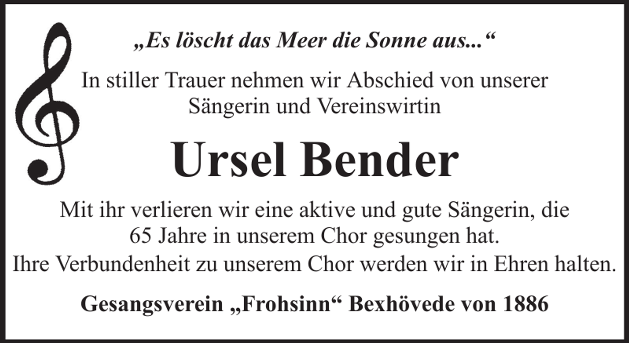 <p>„Es löscht das Meer die Sonne aus...“<br />In stiller Trauer nehmen wir Abschied von unserer<br />Sängerin und Vereinswirtin</p><p>Ursel Bender<br />Mit ihr verlieren wir eine aktive und gute Sängerin, die<br />65 Jahre in unserem Chor gesungen hat.<br />Ihre Verbundenheit zu unserem Chor werden wir in Ehren halten.<br />Gesangsverein „Frohsinn“ Bexhövede von 1886</p>