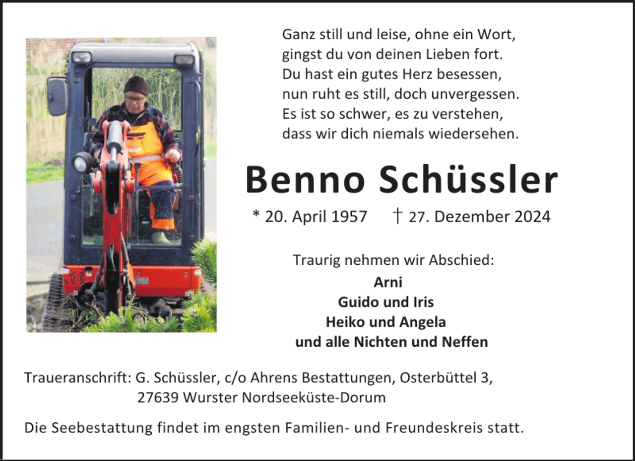 <p>Ganz still und leise, ohne ein Wort,<br />gingst du von deinen Lieben fort.<br />Du hast ein gutes Herz besessen,<br />nun ruht es still, doch unvergessen.<br />Es ist so schwer, es zu verstehen,<br />dass wir dich niemals wiedersehen.</p><p>Benno Schüssler<br />* 20. April 1957</p><p>† 27. Dezember 2024</p><p>Traurig nehmen wir Abschied:<br />Arni<br />Guido und Iris<br />Heiko und Angela<br />und alle Nichten und Neffen<br />Traueranschrift: G. Schüssler, c/o Ahrens Bestattungen, Osterbüttel 3,<br />27639 Wurster Nordseeküste-Dorum<br />Die Seebestattung findet im engsten Familien- und Freundeskreis statt.</p>