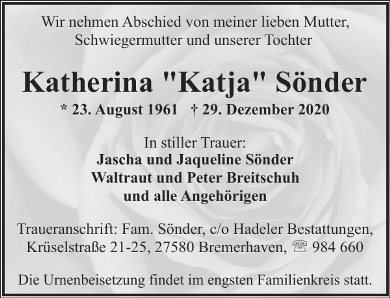 <p>Wir nehmen Abschied von meiner lieben Mutter,<br />Schwiegermutter und unserer Tochter</p><p>Katherina "Katja" Sönder<br />* 23. August 1961 † 29. Dezember 2020<br />In stiller Trauer:<br />Jascha und Jaqueline Sönder<br />Waltraut und Peter Breitschuh<br />und alle Angehörigen<br />Traueranschrift: Fam. Sönder, c/o Hadeler Bestattungen,<br />Krüselstraße 21-25, 27580 Bremerhaven, ' 984 660<br />Die Urnenbeisetzung findet im engsten Familienkreis statt.</p>