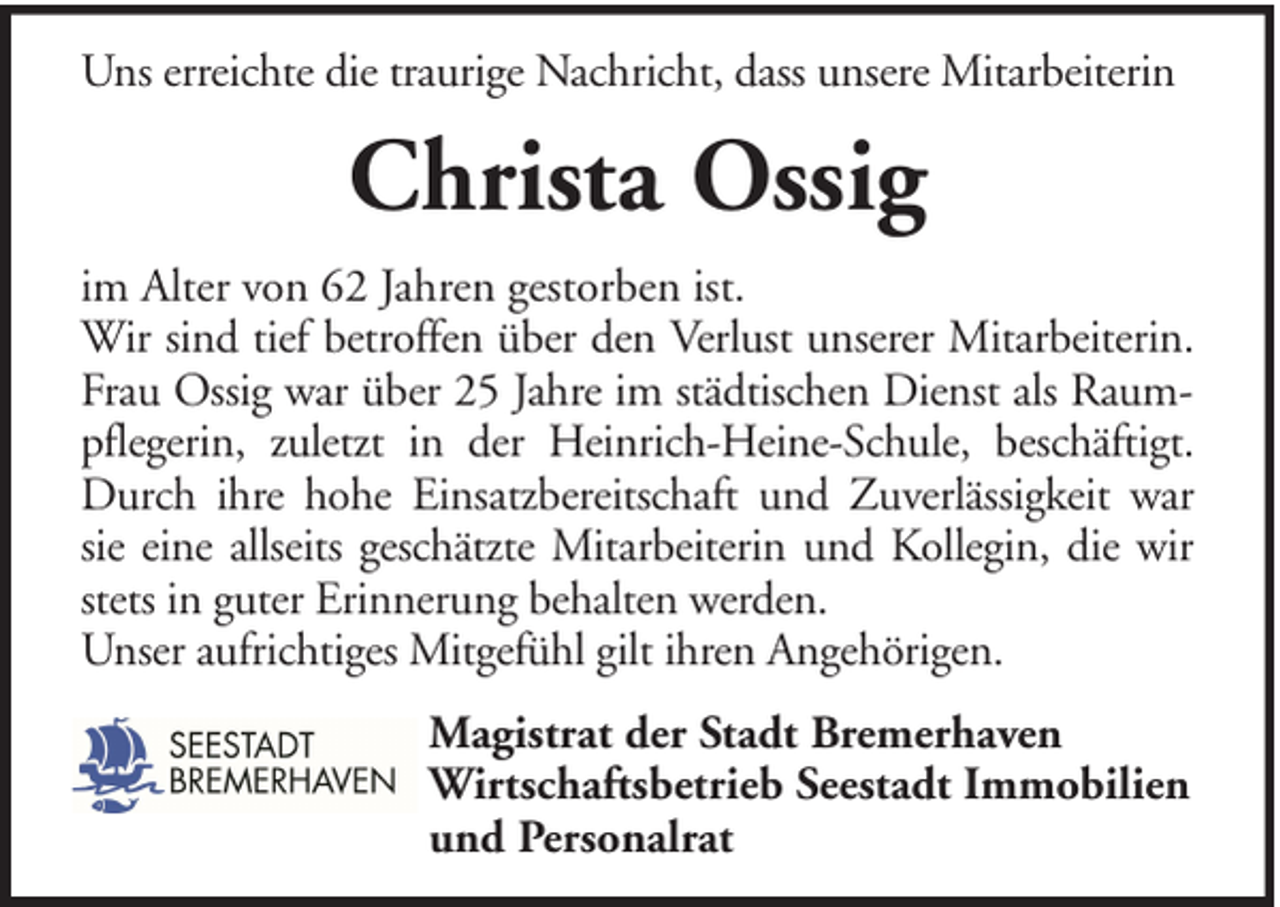 <p>Uns erreichte die traurige Nachricht, dass unsere Mitarbeiterin</p><p>Christa Ossig<br />im Alter von 62 Jahren gestorben ist.<br />Wir sind tief betroffen über den Verlust unserer Mitarbeiterin.<br />Frau Ossig war über 25 Jahre im städtischen Dienst als Raumpflegerin, zuletzt in der Heinrich-Heine-Schule, beschäftigt.<br />Durch ihre hohe Einsatzbereitschaft und Zuverlässigkeit war<br />sie eine allseits geschätzte Mitarbeiterin und Kollegin, die wir<br />stets in guter Erinnerung behalten werden.<br />Unser aufrichtiges Mitgefühl gilt ihren Angehörigen.<br />Magistrat der Stadt Bremerhaven<br />Wirtschaftsbetrieb Seestadt Immobilien<br />und Personalrat</p>