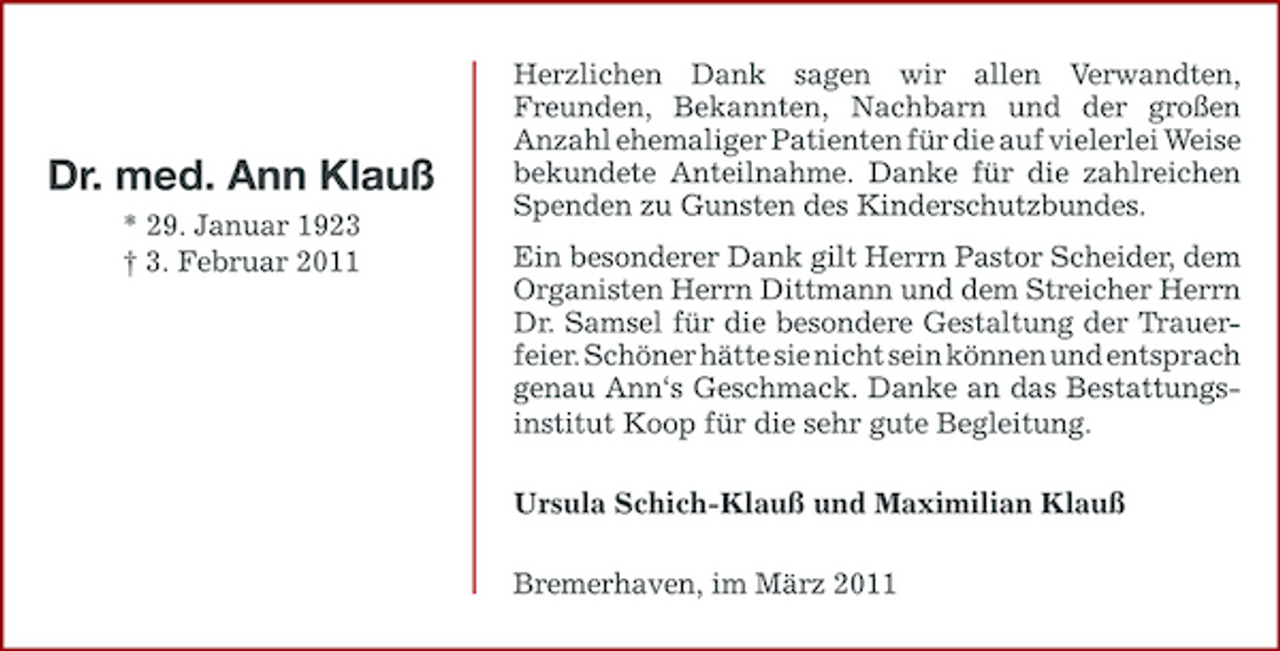 <p>Dr. med. Ann Klauß<br />* 29. Januar 1923 † 3. Februar 2011</p><p>Herzlichen Dank sagen wir allen Verwandten, Freunden, Bekannten, Nachbarn und der großen Anzahl ehemaliger Patienten für die auf vielerlei Weise bekundete Anteilnahme. Danke für die zahlreichen Spenden zu Gunsten des Kinderschutzbundes. Ein besonderer Dank gilt Herrn Pastor Scheider, dem Organisten Herrn Dittmann und dem Streicher Herrn Dr. Samsel für die besondere Gestaltung der Trauerfeier. Schöner hätte sie nicht sein können und entsprach genau Ann‘s Geschmack. Danke an das Bestattungsinstitut Koop für die sehr gute Begleitung. Ursula Schich-Klauß und Maximilian Klauß Bremerhaven, im März 2011</p>