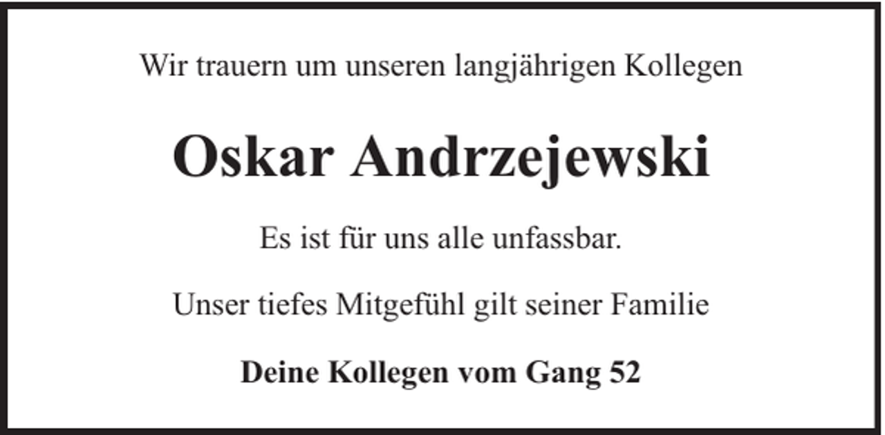 <p>Wir trauern um unseren langjährigen Kollegen</p><p>Oskar Andrzejewski<br />Es ist für uns alle unfassbar.<br />Unser tiefes Mitgefühl gilt seiner Familie<br />Deine Kollegen vom Gang 52</p>