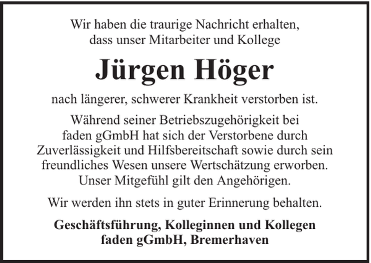 <p>Wir haben die traurige Nachricht erhalten,<br />dass unser Mitarbeiter und Kollege</p><p>Jürgen Höger<br />nach längerer, schwerer Krankheit verstorben ist.<br />Während seiner Betriebszugehörigkeit bei<br />faden gGmbH hat sich der Verstorbene durch<br />Zuverlässigkeit und Hilfsbereitschaft sowie durch sein<br />freundliches Wesen unsere Wertschätzung erworben.<br />Unser Mitgefühl gilt den Angehörigen.<br />Wir werden ihn stets in guter Erinnerung behalten.<br />Geschäftsführung, Kolleginnen und Kollegen<br />faden gGmbH, Bremerhaven</p>