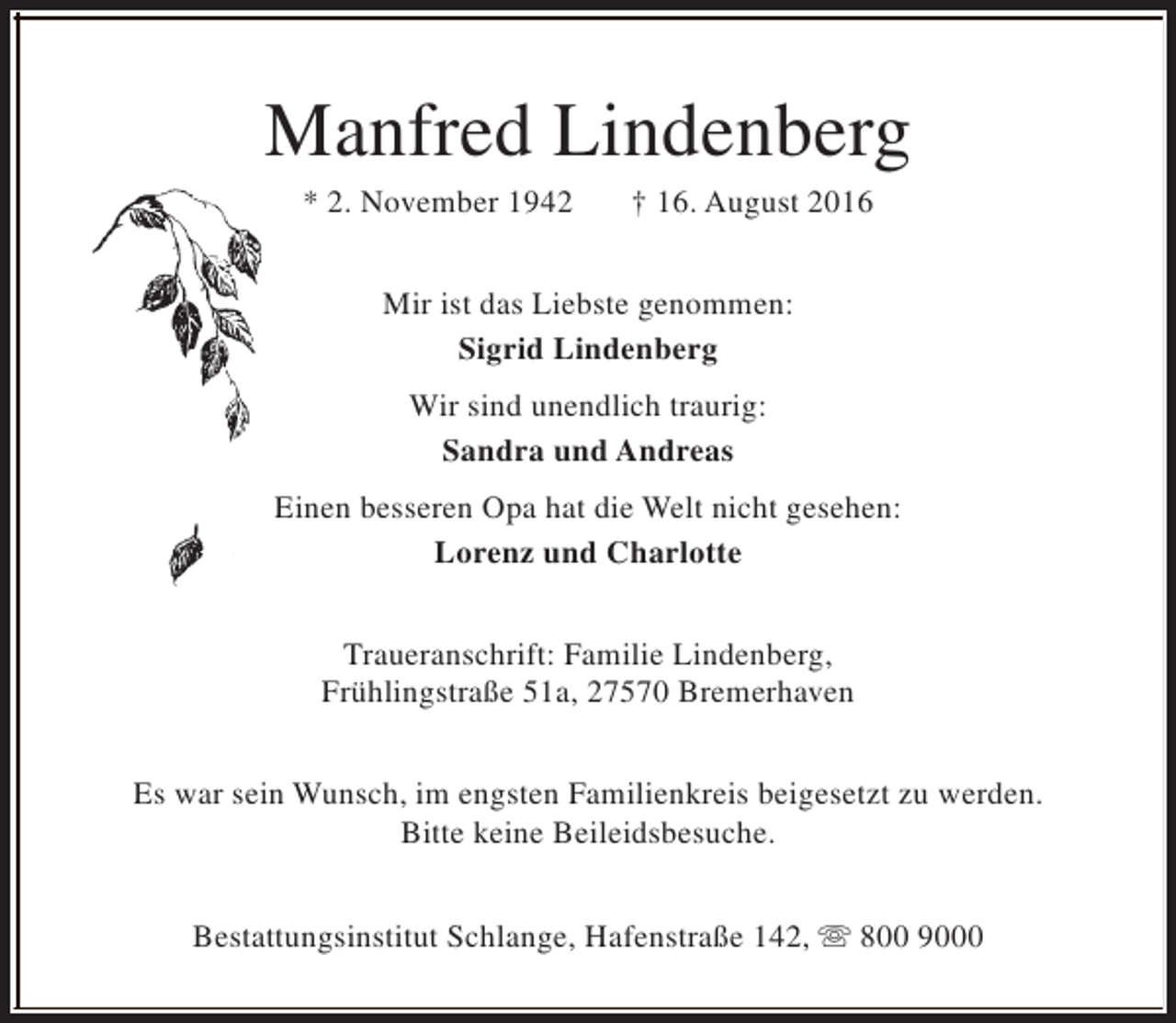 <p>Manfred Lindenberg<br />* 2. November 1942</p><p>† 16. August 2016</p><p>Mir ist das Liebste genommen:<br />Sigrid Lindenberg<br />Wir sind unendlich traurig:<br />Sandra und Andreas<br />Einen besseren Opa hat die Welt nicht gesehen:<br />Lorenz und Charlotte<br />Traueranschrift: Familie Lindenberg,<br />Frühlingstraße 51a, 27570 Bremerhaven<br />Es war sein Wunsch, im engsten Familienkreis beigesetzt zu werden.<br />Bitte keine Beileidsbesuche.<br />Bestattungsinstitut Schlange, Hafenstraße 142, s 800 9000</p>