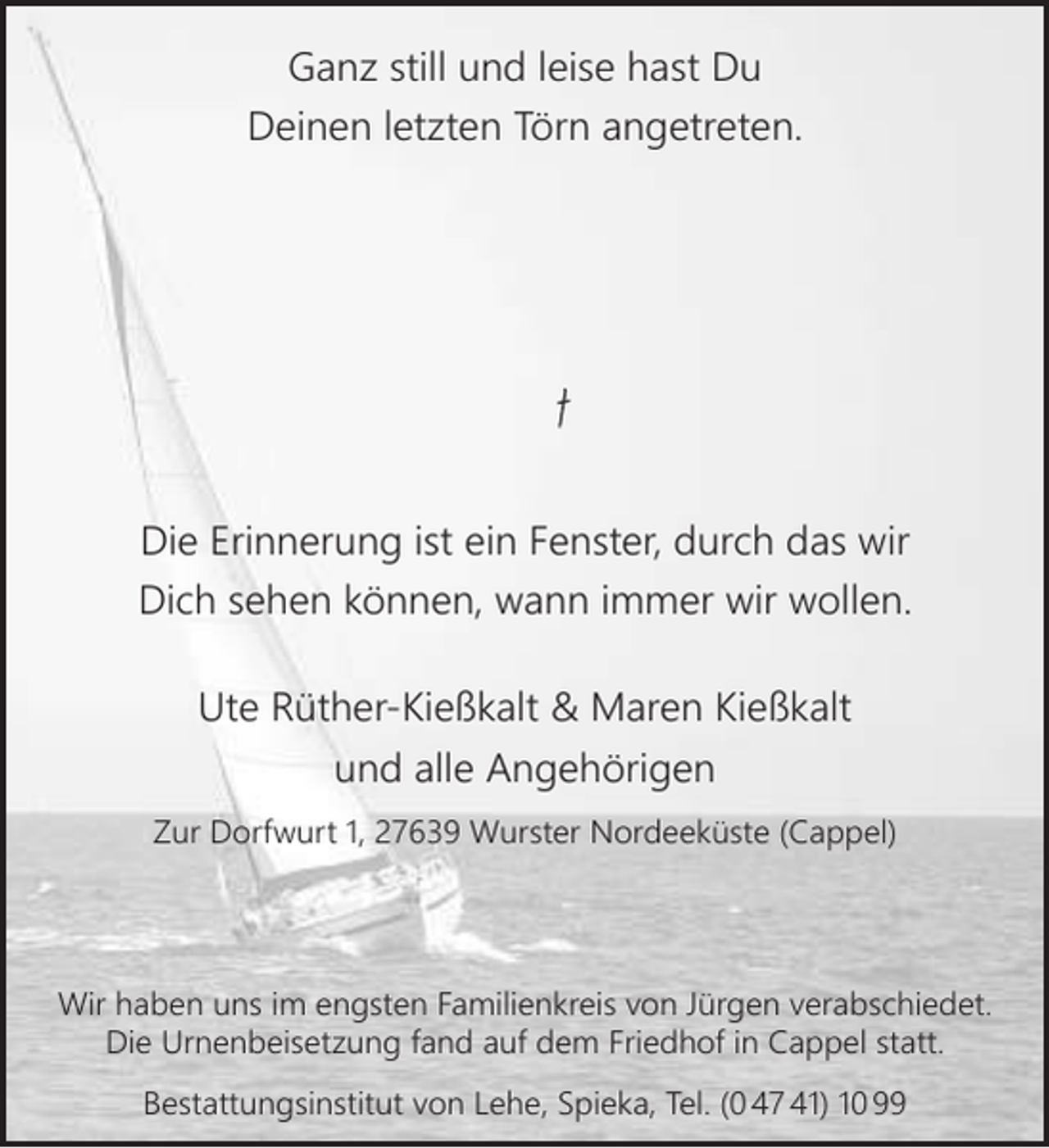<p>Ganz still und leise hast Du<br />Deinen letzten Törn angetreten.</p><p>ns-Jürge<br />gen Kießkalt<br />Hans<br />*07.10.1951 – 27.12.2016</p><p>Die Erinnerung ist ein Fenster, durch das wir<br />Dich sehen können, wann immer wir wollen.<br />Ute Rüther-Kießkalt &amp; Maren Kießkalt<br />und alle Angehörigen<br />Zur Dorfwurt 1, 27639 Wurster Nordeeküste (Cappel)</p><p>Wir haben uns im engsten Familienkreis von Jürgen verabschiedet.<br />Die Urnenbeisetzung fand auf dem Friedhof in Cappel statt.<br />Bestattungsinstitut von Lehe, Spieka, Tel. (0 47 41) 10 99</p>