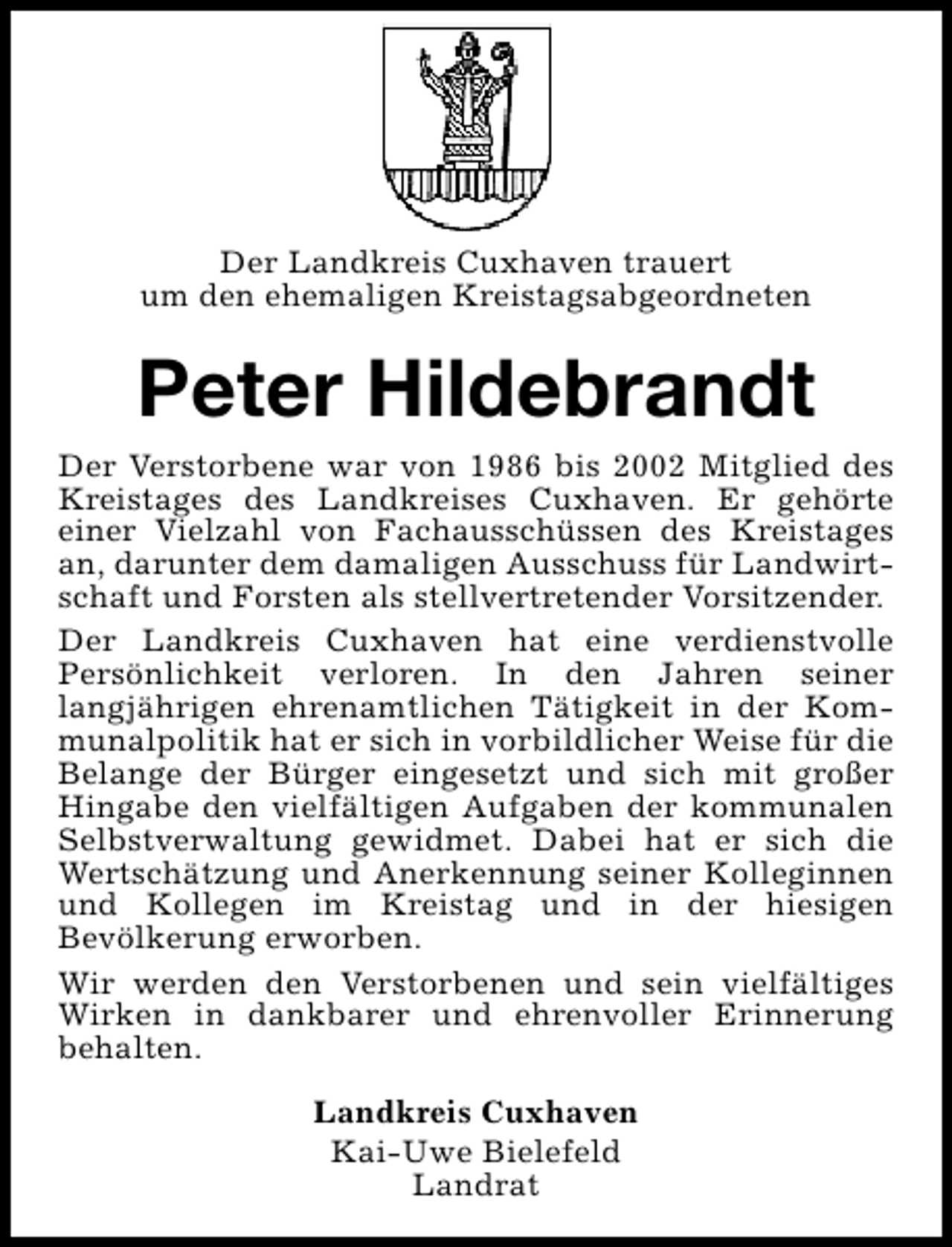 <p>Der Landkreis Cuxhaven trauert<br />um den ehemaligen Kreistagsabgeordneten</p><p>Peter Hildebrandt<br />Der Verstorbene war von 1986 bis 2002 Mitglied des<br />Kreistages des Landkreises Cuxhaven. Er gehörte<br />einer Vielzahl von Fachausschüssen des Kreistages<br />an, darunter dem damaligen Ausschuss für Landwirtschaft und Forsten als stellvertretender Vorsitzender.<br />Der Landkreis Cuxhaven hat eine verdienstvolle<br />Persönlichkeit verloren. In den Jahren seiner<br />langjährigen ehrenamtlichen Tätigkeit in der Kommunalpolitik hat er sich in vorbildlicher Weise für die<br />Belange der Bürger eingesetzt und sich mit großer<br />Hingabe den vielfältigen Aufgaben der kommunalen<br />Selbstverwaltung gewidmet. Dabei hat er sich die<br />Wertschätzung und Anerkennung seiner Kolleginnen<br />und Kollegen im Kreistag und in der hiesigen<br />Bevölkerung erworben.<br />Wir werden den Verstorbenen und sein vielfältiges<br />Wirken in dankbarer und ehrenvoller Erinnerung<br />behalten.<br />Landkreis Cuxhaven<br />Kai-Uwe Bielefeld<br />Landrat</p>