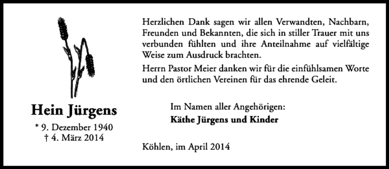 <p>Herzlichen Dank sagen wir allen Verwandten, Nachbarn,<br />Freunden und Bekannten, die sich in stiller Trauer mit uns<br />verbunden fühlten und ihre Anteilnahme auf vielfältige<br />Weise zum Ausdruck brachten.<br />Herrn Pastor Meier danken wir für die einfühlsamen Worte<br />und den örtlichen Vereinen für das ehrende Geleit.</p><p>Hein Jürgens<br />* 9. Dezember 1940<br />† 4. März 2014</p><p>Im Namen aller Angehörigen:<br />Käthe Jürgens und Kinder<br />Köhlen, im April 2014</p>