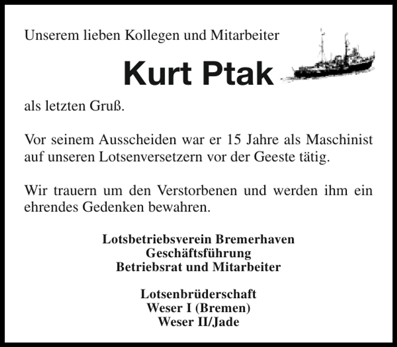 <p>Unserem lieben Kollegen und Mitarbeiter</p><p>Kurt Ptak</p><p>als letzten Gruß.</p><p>Vor seinem Ausscheiden war er 15 Jahre als Maschinist<br />auf unseren Lotsenversetzern vor der Geeste tätig.<br />Wir trauern um den Verstorbenen und werden ihm ein<br />ehrendes Gedenken bewahren.<br />Lotsbetriebsverein Bremerhaven<br />Geschäftsführung<br />Betriebsrat und Mitarbeiter<br />Lotsenbrüderschaft<br />Weser I (Bremen)<br />Weser II/Jade</p>