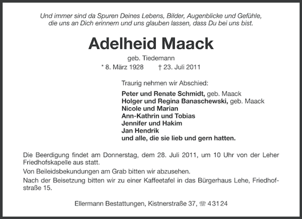 <p>Und immer sind da Spuren Deines Lebens, Bilder, Augenblicke und Gefühle,<br />die uns an Dich erinnern und uns glauben lassen, dass Du bei uns bist.</p><p>Adelheid Maack<br />geb. Tiedemann<br />* 8. März 1928<br />† 23. Juli 2011<br />Traurig nehmen wir Abschied:<br />Peter und Renate Schmidt, geb. Maack<br />Holger und Regina Banaschewski, geb. Maack<br />Nicole und Marian<br />Ann-Kathrin und Tobias<br />Jennifer und Hakim<br />Jan Hendrik<br />und alle, die sie lieb und gern hatten.<br />Die Beerdigung findet am Donnerstag, dem 28. Juli 2011, um 10 Uhr von der Leher<br />Friedhofskapelle aus statt.<br />Von Beileidsbekundungen am Grab bitten wir abzusehen.<br />Nach der Beisetzung bitten wir zu einer Kaffeetafel in das Bürgerhaus Lehe, Friedhofstraße 15.<br />Ellermann Bestattungen, Kistnerstraße 37, 4 31 24</p>