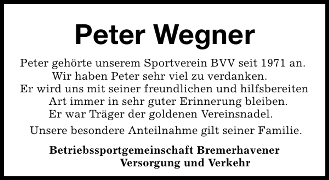<p>Peter Wegner<br />Peter gehörte unserem Sportverein BVV seit 1971 an.<br />Wir haben Peter sehr viel zu verdanken.<br />Er wird uns mit seiner freundlichen und hilfsbereiten<br />Art immer in sehr guter Erinnerung bleiben.<br />Er war Träger der goldenen Vereinsnadel.<br />Unsere besondere Anteilnahme gilt seiner Familie.<br />Betriebssportgemeinschaft Bremerhavener<br />Versorgung und Verkehr</p>