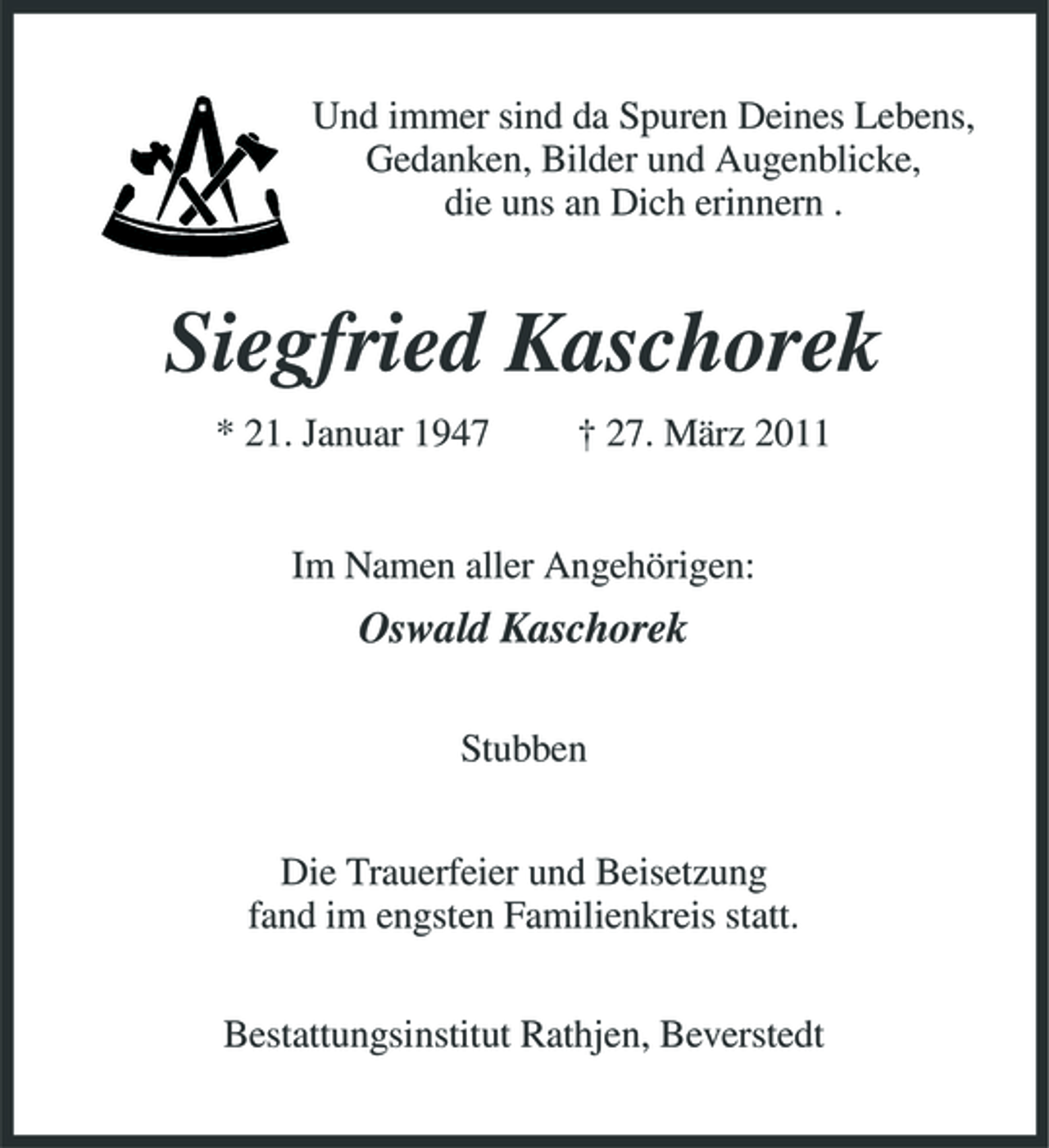 <p>Und immer sind da Spuren Deines Lebens, Gedanken, Bilder und Augenblicke, die uns an Dich erinnern .</p><p>Siegfried Kaschorek<br />* 21. Januar 1947 † 27. März 2011 Im Namen aller Angehörigen:</p><p>Oswald Kaschorek<br />Stubben Die Trauerfeier und Beisetzung fand im engsten Familienkreis statt. Bestattungsinstitut Rathjen, Beverstedt</p>