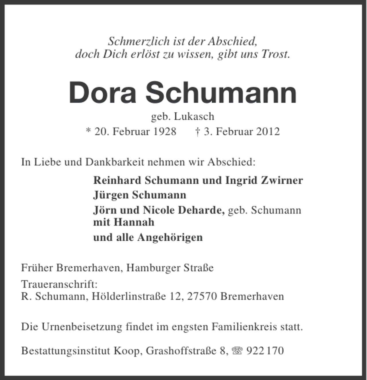 <p>Schmerzlich ist der Abschied,<br />doch Dich erlöst zu wissen, gibt uns Trost.</p><p>Dora Schumann<br />geb. Lukasch<br />* 20. Februar 1928 † 3. Februar 2012<br />In Liebe und Dankbarkeit nehmen wir Abschied:<br />Reinhard Schumann und Ingrid Zwirner<br />Jürgen Schumann<br />Jörn und Nicole Deharde, geb. Schumann<br />mit Hannah<br />und alle Angehörigen<br />Früher Bremerhaven, Hamburger Straße<br />Traueranschrift:<br />R. Schumann, Hölderlinstraße 12, 27570 Bremerhaven<br />Die Urnenbeisetzung findet im engsten Familienkreis statt.<br />Bestattungsinstitut Koop, Grashoffstraße 8, 922 170</p>