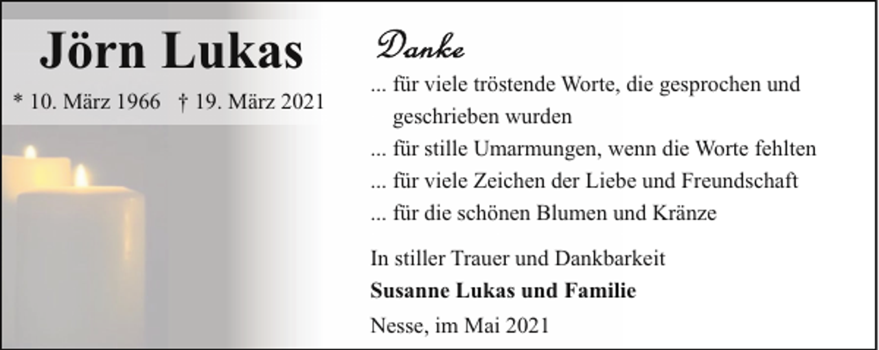 <p>Jörn Lukas</p><p>* 10. März 1966 † 19. März 2021</p><p>... für viele tröstende Worte, die gesprochen und<br />geschrieben wurden<br />... für stille Umarmungen, wenn die Worte fehlten<br />... für viele Zeichen der Liebe und Freundschaft<br />... für die schönen Blumen und Kränze<br />In stiller Trauer und Dankbarkeit<br />Susanne Lukas und Familie<br />Nesse, im Mai 2021</p>