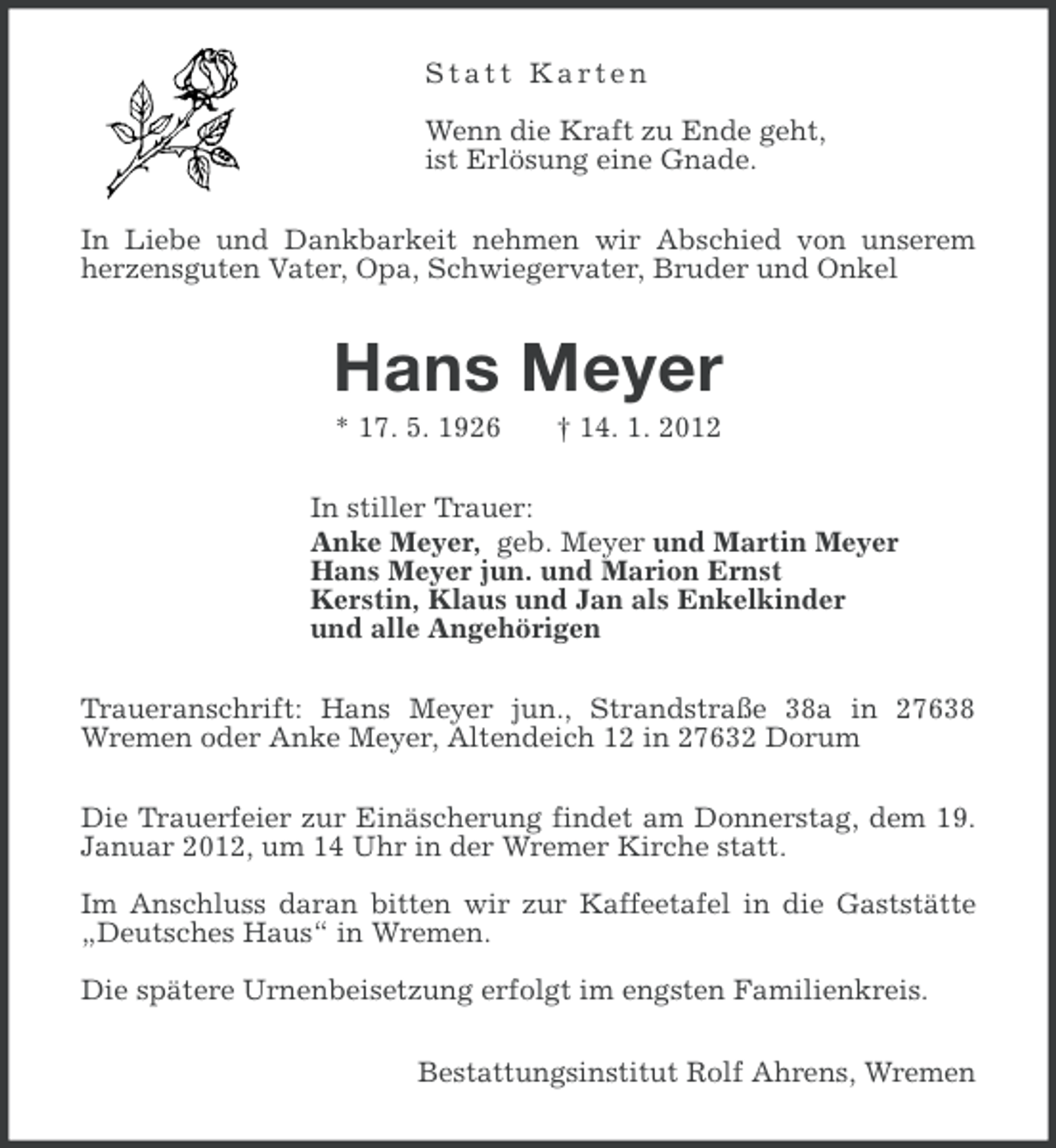 <p>Statt Karten<br />Wenn die Kraft zu Ende geht,<br />ist Erlösung eine Gnade.<br />In Liebe und Dankbarkeit nehmen wir Abschied von unserem<br />herzensguten Vater, Opa, Schwiegervater, Bruder und Onkel</p><p>Hans Meyer<br />* 17. 5. 1926</p><p>† 14. 1. 2012</p><p>In stiller Trauer:<br />Anke Meyer, geb. Meyer und Martin Meyer<br />Hans Meyer jun. und Marion Ernst<br />Kerstin, Klaus und Jan als Enkelkinder<br />und alle Angehörigen<br />Traueranschrift: Hans Meyer jun., Strandstraße 38a in 27638<br />Wremen oder Anke Meyer, Altendeich 12 in 27632 Dorum<br />Die Trauerfeier zur Einäscherung findet am Donnerstag, dem 19.<br />Januar 2012, um 14 Uhr in der Wremer Kirche statt.<br />Im Anschluss daran bitten wir zur Kaffeetafel in die Gaststätte<br />„Deutsches Haus“ in Wremen.<br />Die spätere Urnenbeisetzung erfolgt im engsten Familienkreis.<br />Bestattungsinstitut Rolf Ahrens, Wremen</p>