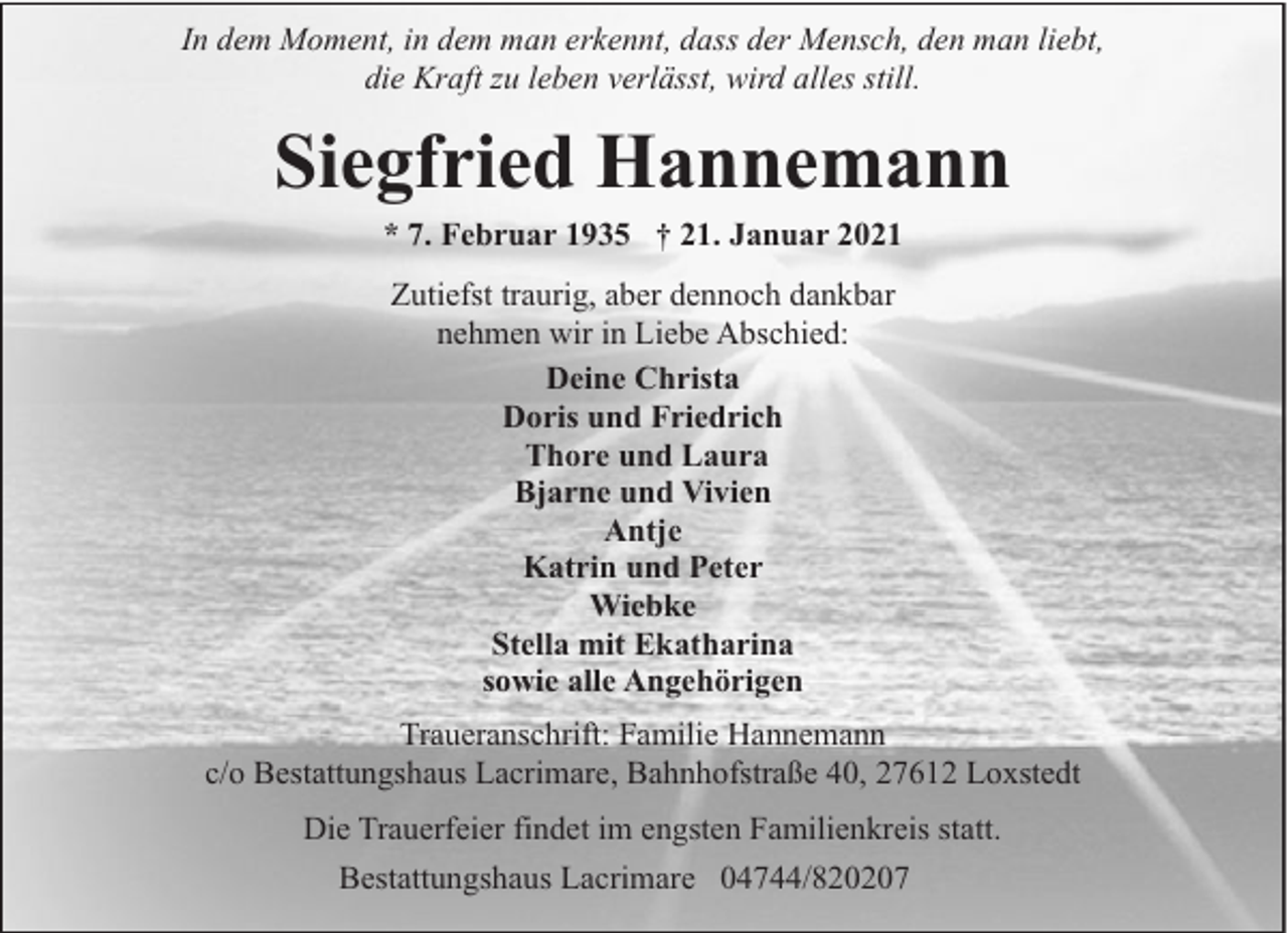 <p>In dem Moment, in dem man erkennt, dass der Mensch, den man liebt,<br />die Kraft zu leben verlässt, wird alles still.</p><p>Siegfried Hannemann<br />* 7. Februar 1935 † 21. Januar 2021<br />Zutiefst traurig, aber dennoch dankbar<br />nehmen wir in Liebe Abschied:<br />Deine Christa<br />Doris und Friedrich<br />Thore und Laura<br />Bjarne und Vivien<br />Antje<br />Katrin und Peter<br />Wiebke<br />Stella mit Ekatharina<br />sowie alle Angehörigen<br />Traueranschrift: Familie Hannemann<br />c/o Bestattungshaus Lacrimare, Bahnhofstraße 40, 27612 Loxstedt<br />Die Trauerfeier findet im engsten Familienkreis statt.<br />Bestattungshaus Lacrimare 04744/820207</p>