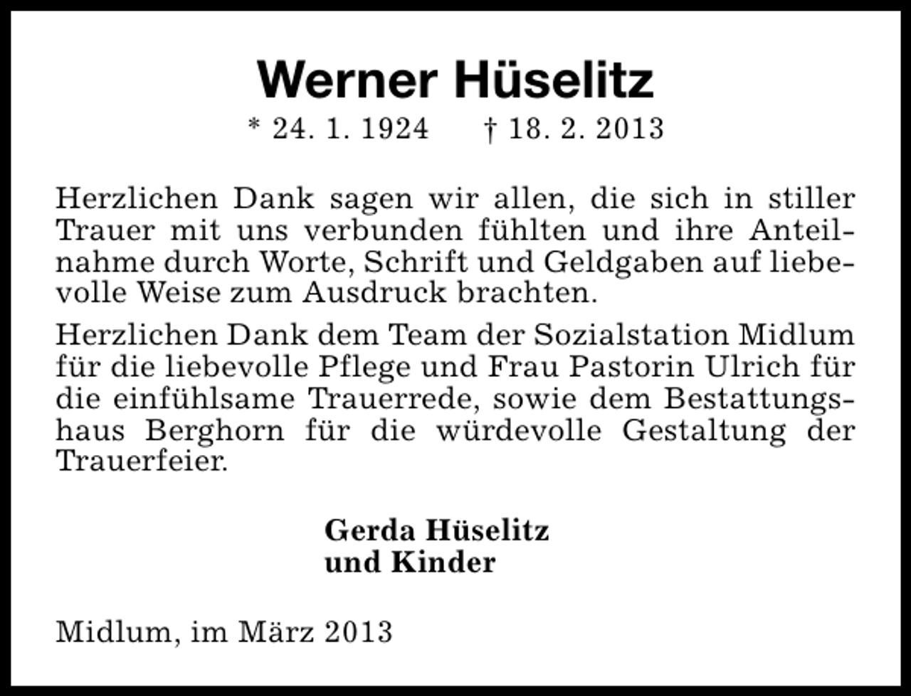 <p>Werner Hüselitz</p><p>* 24. 1. 1924</p><p>† 18. 2. 2013</p><p>Herzlichen Dank sagen wir allen, die sich in stiller<br />Trauer mit uns verbunden fühlten und ihre Anteilnahme durch Worte, Schrift und Geldgaben auf liebevolle Weise zum Ausdruck brachten.<br />Herzlichen Dank dem Team der Sozialstation Midlum<br />für die liebevolle Pflege und Frau Pastorin Ulrich für<br />die einfühlsame Trauerrede, sowie dem Bestattungshaus Berghorn für die würdevolle Gestaltung der<br />Trauerfeier.<br />Gerda Hüselitz<br />und Kinder<br />Midlum, im März 2013</p>